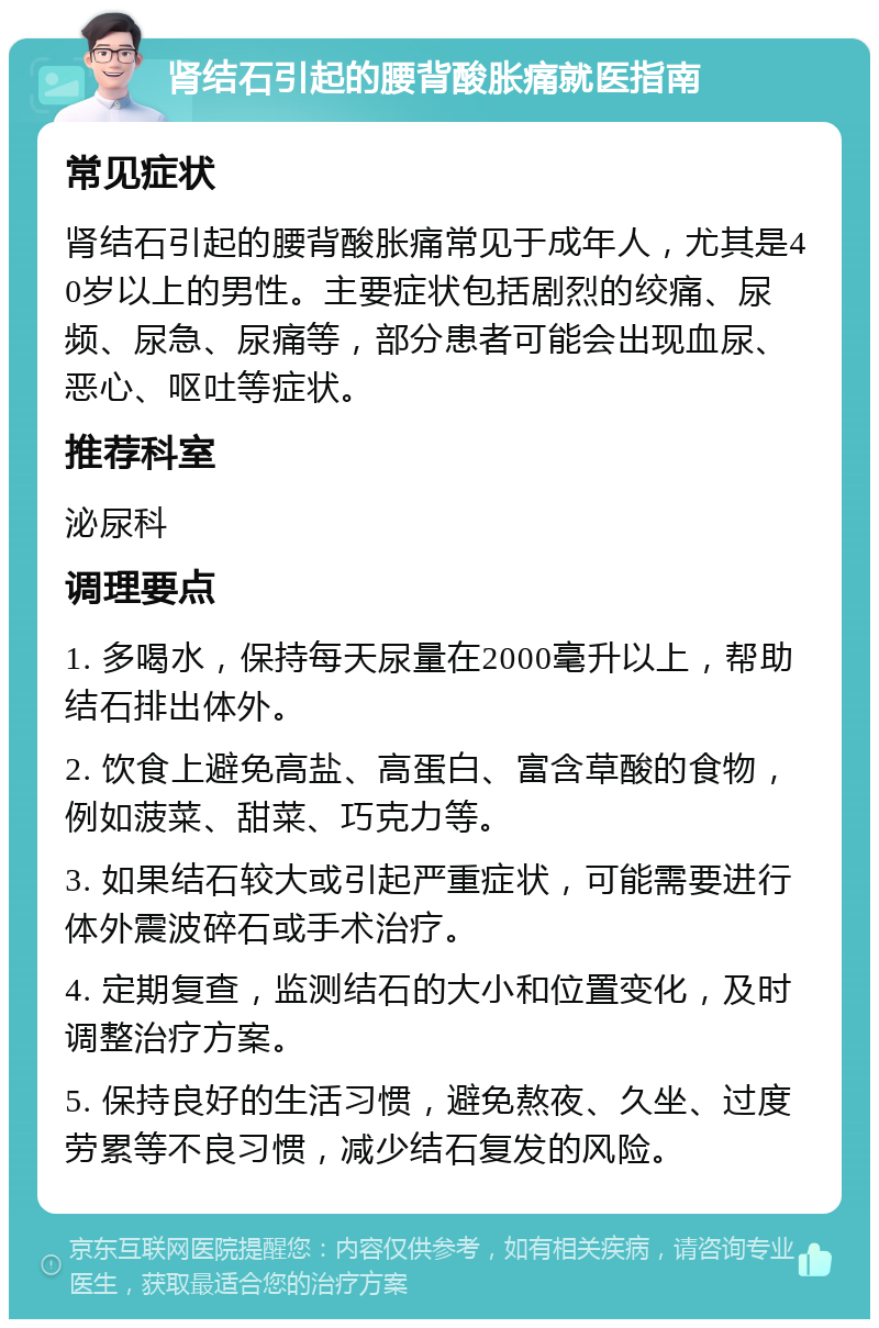 肾结石引起的腰背酸胀痛就医指南 常见症状 肾结石引起的腰背酸胀痛常见于成年人，尤其是40岁以上的男性。主要症状包括剧烈的绞痛、尿频、尿急、尿痛等，部分患者可能会出现血尿、恶心、呕吐等症状。 推荐科室 泌尿科 调理要点 1. 多喝水，保持每天尿量在2000毫升以上，帮助结石排出体外。 2. 饮食上避免高盐、高蛋白、富含草酸的食物，例如菠菜、甜菜、巧克力等。 3. 如果结石较大或引起严重症状，可能需要进行体外震波碎石或手术治疗。 4. 定期复查，监测结石的大小和位置变化，及时调整治疗方案。 5. 保持良好的生活习惯，避免熬夜、久坐、过度劳累等不良习惯，减少结石复发的风险。