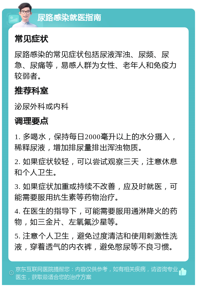 尿路感染就医指南 常见症状 尿路感染的常见症状包括尿液浑浊、尿频、尿急、尿痛等，易感人群为女性、老年人和免疫力较弱者。 推荐科室 泌尿外科或内科 调理要点 1. 多喝水，保持每日2000毫升以上的水分摄入，稀释尿液，增加排尿量排出浑浊物质。 2. 如果症状较轻，可以尝试观察三天，注意休息和个人卫生。 3. 如果症状加重或持续不改善，应及时就医，可能需要服用抗生素等药物治疗。 4. 在医生的指导下，可能需要服用通淋降火的药物，如三金片、左氧氟沙星等。 5. 注意个人卫生，避免过度清洁和使用刺激性洗液，穿着透气的内衣裤，避免憋尿等不良习惯。