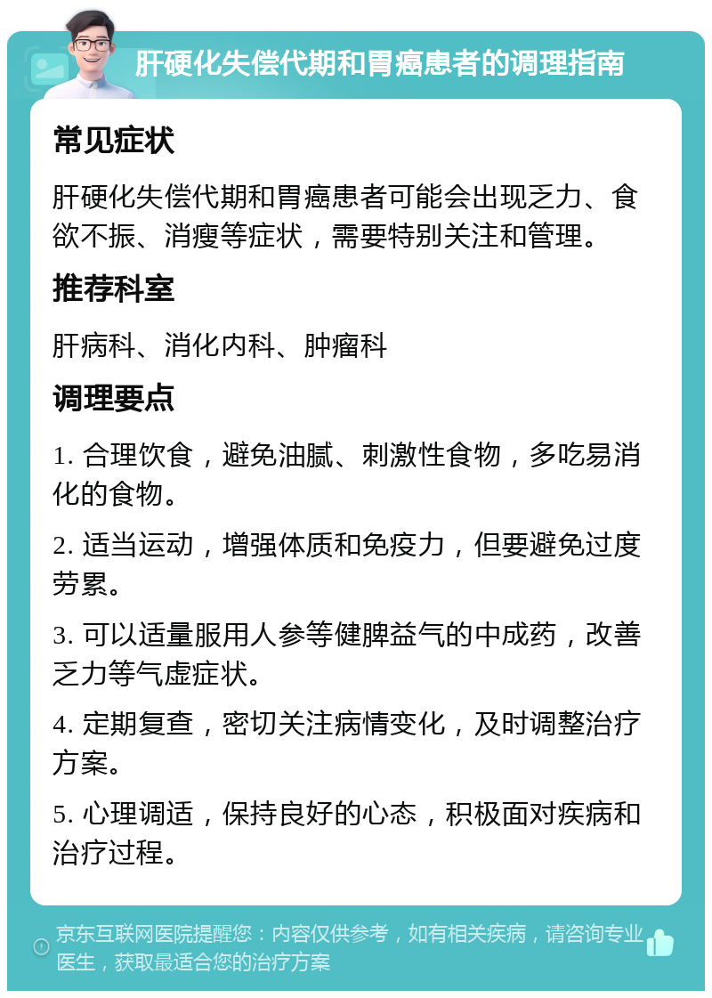 肝硬化失偿代期和胃癌患者的调理指南 常见症状 肝硬化失偿代期和胃癌患者可能会出现乏力、食欲不振、消瘦等症状，需要特别关注和管理。 推荐科室 肝病科、消化内科、肿瘤科 调理要点 1. 合理饮食，避免油腻、刺激性食物，多吃易消化的食物。 2. 适当运动，增强体质和免疫力，但要避免过度劳累。 3. 可以适量服用人参等健脾益气的中成药，改善乏力等气虚症状。 4. 定期复查，密切关注病情变化，及时调整治疗方案。 5. 心理调适，保持良好的心态，积极面对疾病和治疗过程。