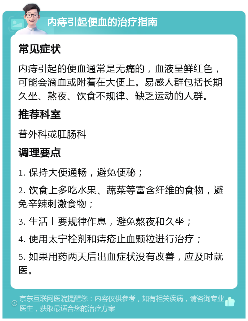 内痔引起便血的治疗指南 常见症状 内痔引起的便血通常是无痛的，血液呈鲜红色，可能会滴血或附着在大便上。易感人群包括长期久坐、熬夜、饮食不规律、缺乏运动的人群。 推荐科室 普外科或肛肠科 调理要点 1. 保持大便通畅，避免便秘； 2. 饮食上多吃水果、蔬菜等富含纤维的食物，避免辛辣刺激食物； 3. 生活上要规律作息，避免熬夜和久坐； 4. 使用太宁栓剂和痔疮止血颗粒进行治疗； 5. 如果用药两天后出血症状没有改善，应及时就医。