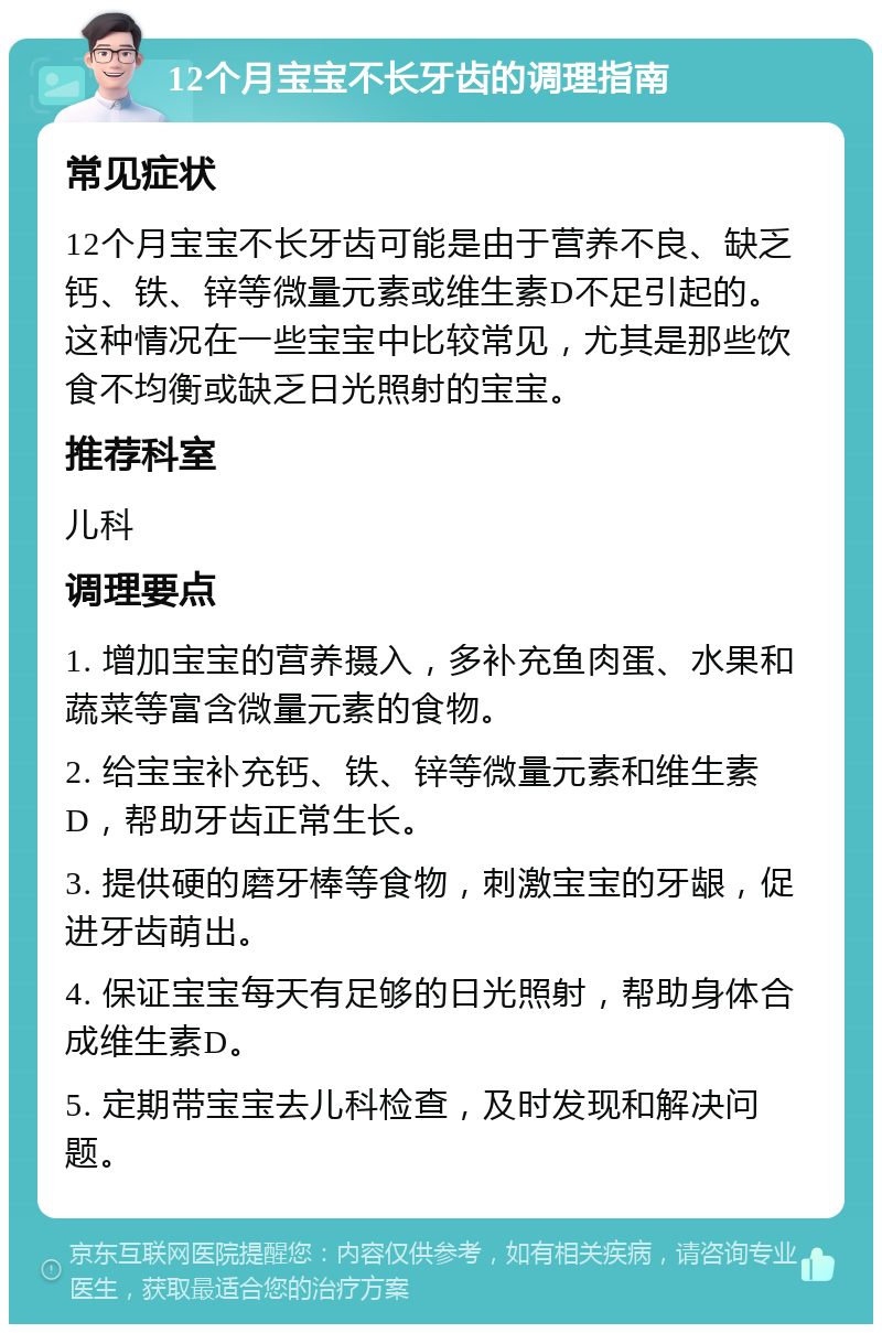 12个月宝宝不长牙齿的调理指南 常见症状 12个月宝宝不长牙齿可能是由于营养不良、缺乏钙、铁、锌等微量元素或维生素D不足引起的。这种情况在一些宝宝中比较常见，尤其是那些饮食不均衡或缺乏日光照射的宝宝。 推荐科室 儿科 调理要点 1. 增加宝宝的营养摄入，多补充鱼肉蛋、水果和蔬菜等富含微量元素的食物。 2. 给宝宝补充钙、铁、锌等微量元素和维生素D，帮助牙齿正常生长。 3. 提供硬的磨牙棒等食物，刺激宝宝的牙龈，促进牙齿萌出。 4. 保证宝宝每天有足够的日光照射，帮助身体合成维生素D。 5. 定期带宝宝去儿科检查，及时发现和解决问题。