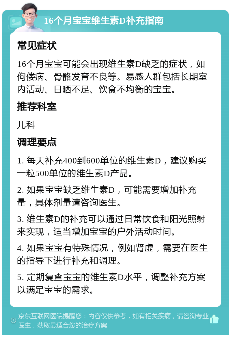 16个月宝宝维生素D补充指南 常见症状 16个月宝宝可能会出现维生素D缺乏的症状，如佝偻病、骨骼发育不良等。易感人群包括长期室内活动、日晒不足、饮食不均衡的宝宝。 推荐科室 儿科 调理要点 1. 每天补充400到600单位的维生素D，建议购买一粒500单位的维生素D产品。 2. 如果宝宝缺乏维生素D，可能需要增加补充量，具体剂量请咨询医生。 3. 维生素D的补充可以通过日常饮食和阳光照射来实现，适当增加宝宝的户外活动时间。 4. 如果宝宝有特殊情况，例如肾虚，需要在医生的指导下进行补充和调理。 5. 定期复查宝宝的维生素D水平，调整补充方案以满足宝宝的需求。