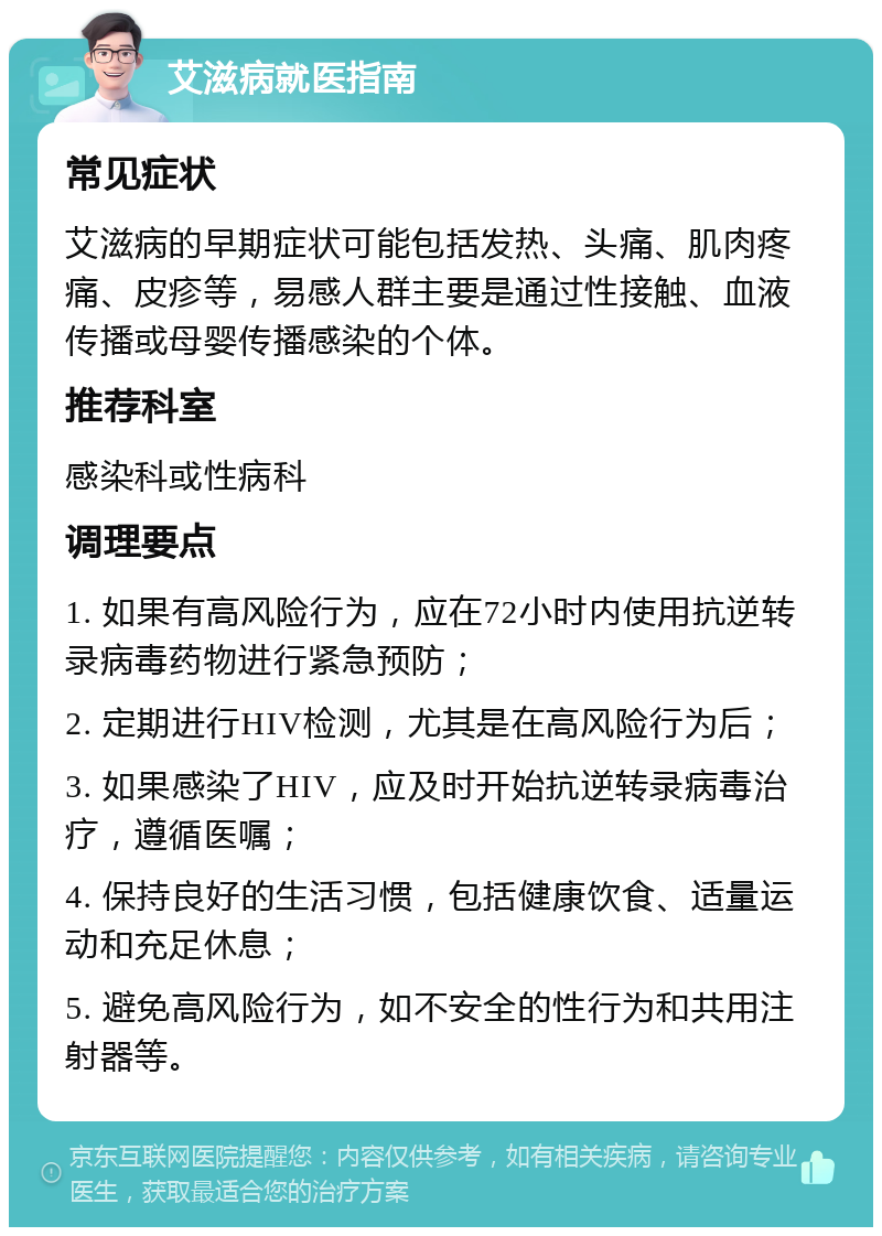 艾滋病就医指南 常见症状 艾滋病的早期症状可能包括发热、头痛、肌肉疼痛、皮疹等，易感人群主要是通过性接触、血液传播或母婴传播感染的个体。 推荐科室 感染科或性病科 调理要点 1. 如果有高风险行为，应在72小时内使用抗逆转录病毒药物进行紧急预防； 2. 定期进行HIV检测，尤其是在高风险行为后； 3. 如果感染了HIV，应及时开始抗逆转录病毒治疗，遵循医嘱； 4. 保持良好的生活习惯，包括健康饮食、适量运动和充足休息； 5. 避免高风险行为，如不安全的性行为和共用注射器等。