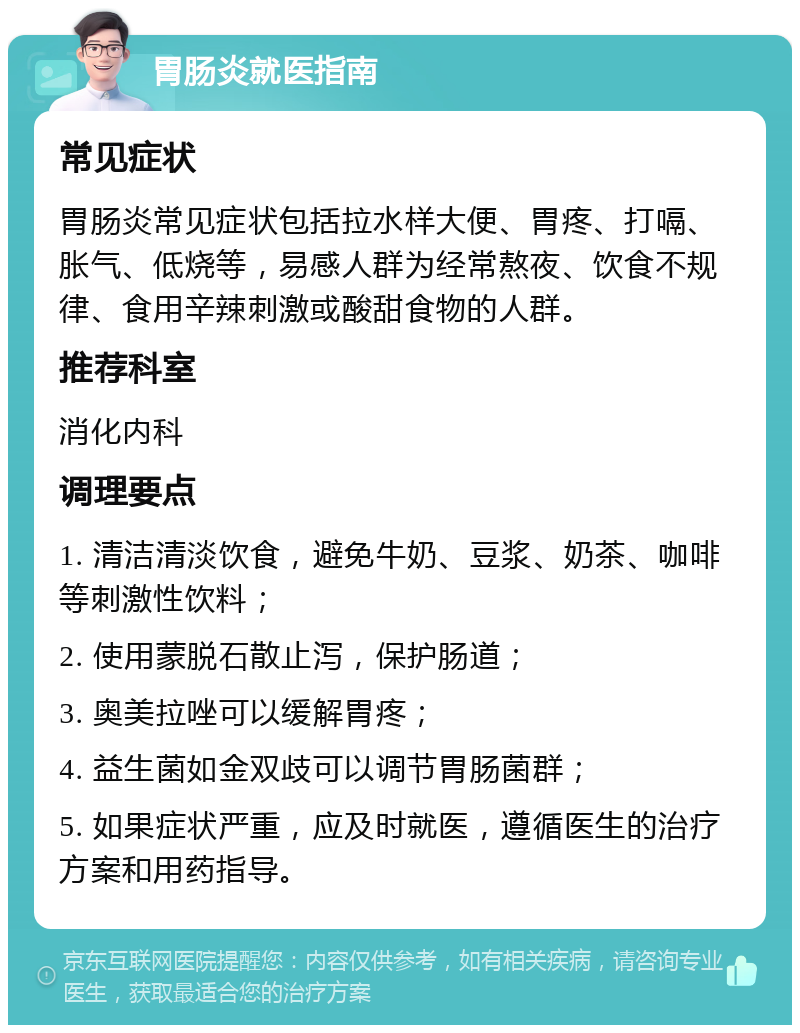 胃肠炎就医指南 常见症状 胃肠炎常见症状包括拉水样大便、胃疼、打嗝、胀气、低烧等，易感人群为经常熬夜、饮食不规律、食用辛辣刺激或酸甜食物的人群。 推荐科室 消化内科 调理要点 1. 清洁清淡饮食，避免牛奶、豆浆、奶茶、咖啡等刺激性饮料； 2. 使用蒙脱石散止泻，保护肠道； 3. 奥美拉唑可以缓解胃疼； 4. 益生菌如金双歧可以调节胃肠菌群； 5. 如果症状严重，应及时就医，遵循医生的治疗方案和用药指导。