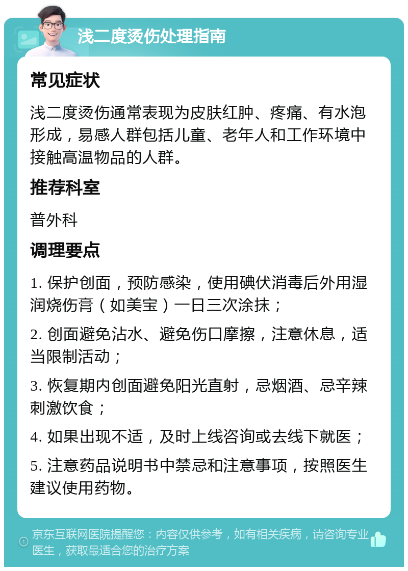 浅二度烫伤处理指南 常见症状 浅二度烫伤通常表现为皮肤红肿、疼痛、有水泡形成，易感人群包括儿童、老年人和工作环境中接触高温物品的人群。 推荐科室 普外科 调理要点 1. 保护创面，预防感染，使用碘伏消毒后外用湿润烧伤膏（如美宝）一日三次涂抹； 2. 创面避免沾水、避免伤口摩擦，注意休息，适当限制活动； 3. 恢复期内创面避免阳光直射，忌烟酒、忌辛辣刺激饮食； 4. 如果出现不适，及时上线咨询或去线下就医； 5. 注意药品说明书中禁忌和注意事项，按照医生建议使用药物。