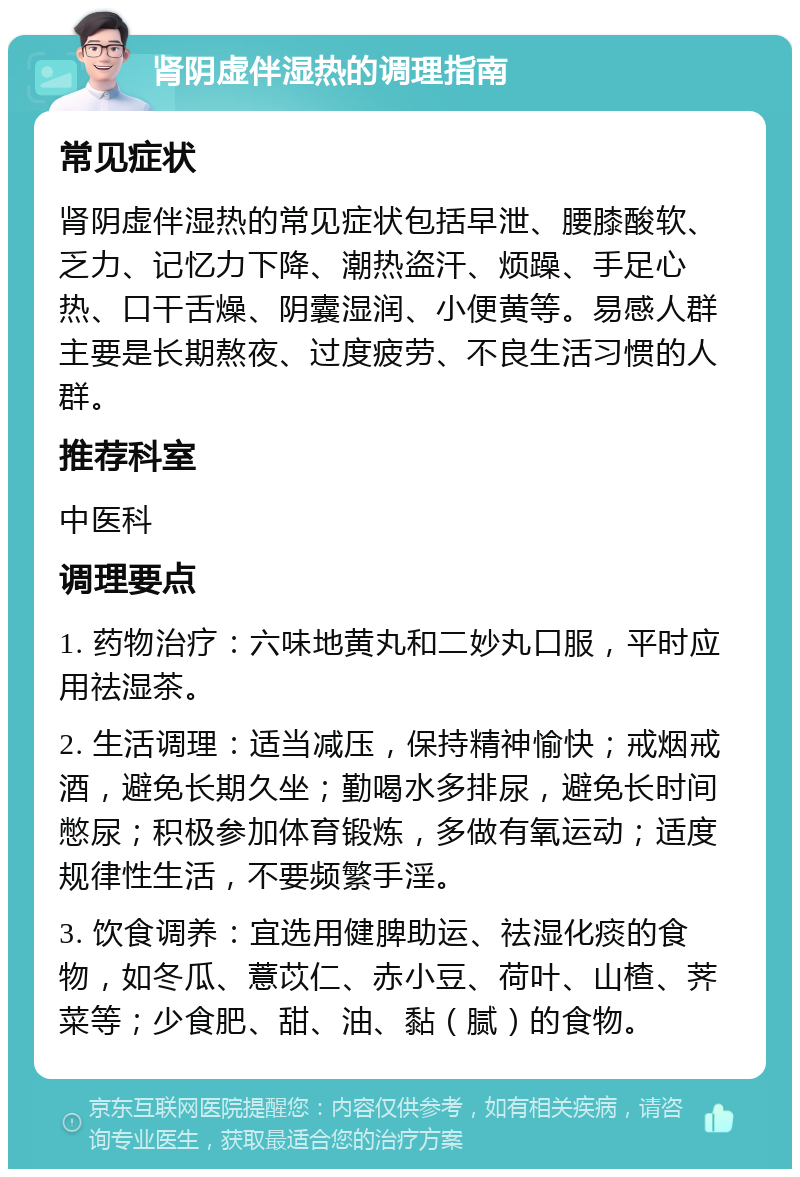 肾阴虚伴湿热的调理指南 常见症状 肾阴虚伴湿热的常见症状包括早泄、腰膝酸软、乏力、记忆力下降、潮热盗汗、烦躁、手足心热、口干舌燥、阴囊湿润、小便黄等。易感人群主要是长期熬夜、过度疲劳、不良生活习惯的人群。 推荐科室 中医科 调理要点 1. 药物治疗：六味地黄丸和二妙丸口服，平时应用祛湿茶。 2. 生活调理：适当减压，保持精神愉快；戒烟戒酒，避免长期久坐；勤喝水多排尿，避免长时间憋尿；积极参加体育锻炼，多做有氧运动；适度规律性生活，不要频繁手淫。 3. 饮食调养：宜选用健脾助运、祛湿化痰的食物，如冬瓜、薏苡仁、赤小豆、荷叶、山楂、荠菜等；少食肥、甜、油、黏（腻）的食物。