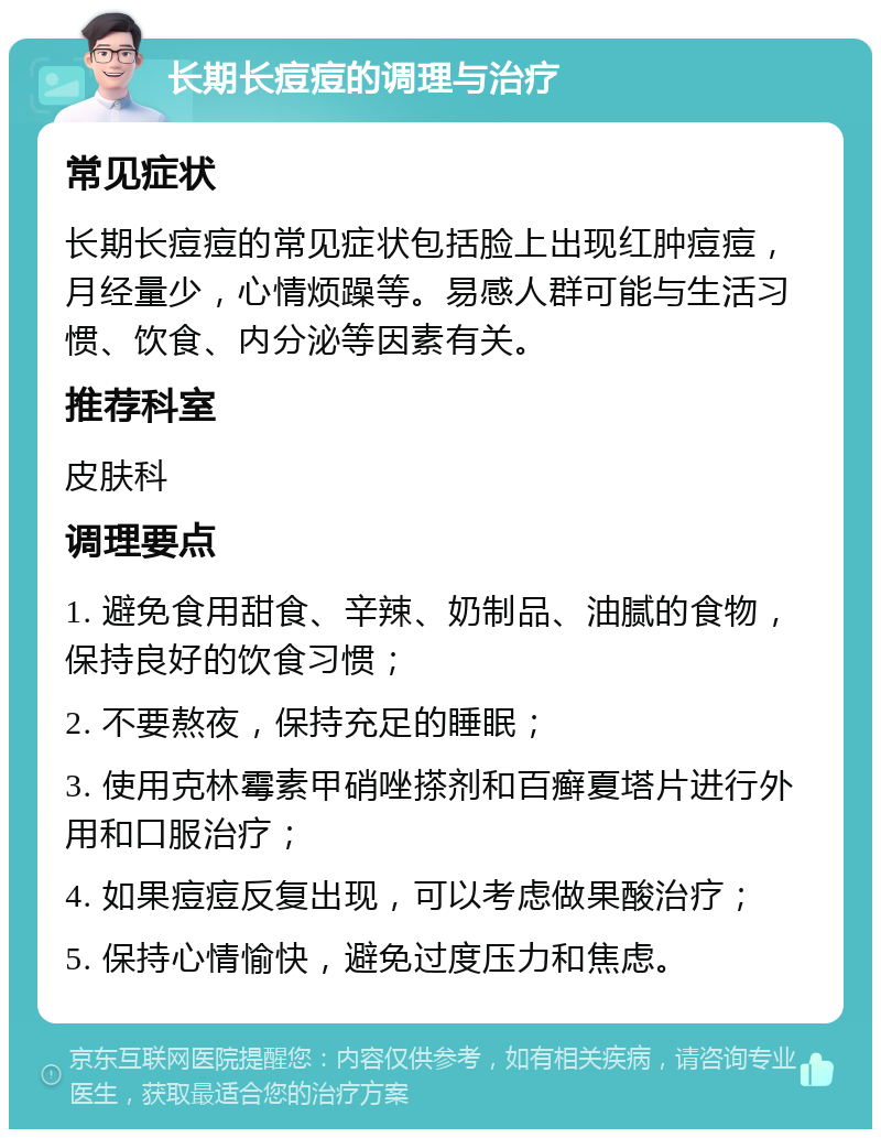 长期长痘痘的调理与治疗 常见症状 长期长痘痘的常见症状包括脸上出现红肿痘痘，月经量少，心情烦躁等。易感人群可能与生活习惯、饮食、内分泌等因素有关。 推荐科室 皮肤科 调理要点 1. 避免食用甜食、辛辣、奶制品、油腻的食物，保持良好的饮食习惯； 2. 不要熬夜，保持充足的睡眠； 3. 使用克林霉素甲硝唑搽剂和百癣夏塔片进行外用和口服治疗； 4. 如果痘痘反复出现，可以考虑做果酸治疗； 5. 保持心情愉快，避免过度压力和焦虑。