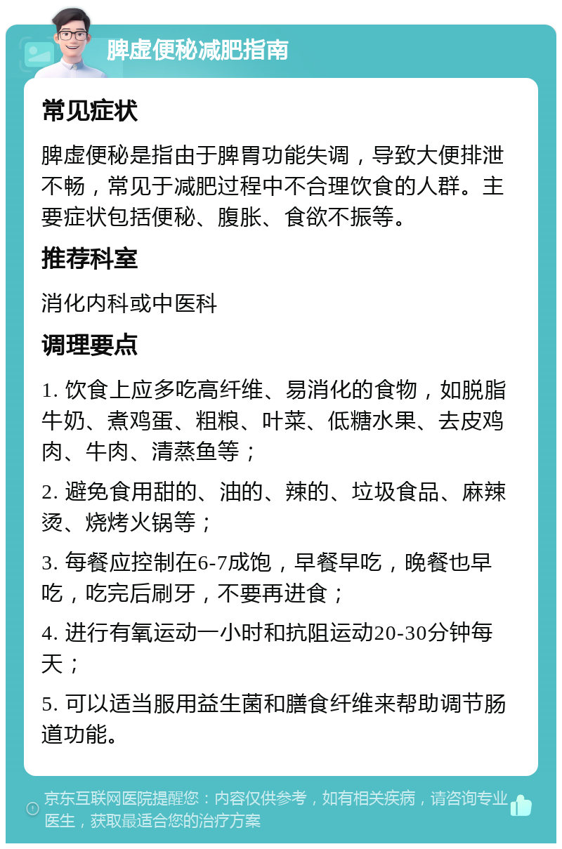 脾虚便秘减肥指南 常见症状 脾虚便秘是指由于脾胃功能失调，导致大便排泄不畅，常见于减肥过程中不合理饮食的人群。主要症状包括便秘、腹胀、食欲不振等。 推荐科室 消化内科或中医科 调理要点 1. 饮食上应多吃高纤维、易消化的食物，如脱脂牛奶、煮鸡蛋、粗粮、叶菜、低糖水果、去皮鸡肉、牛肉、清蒸鱼等； 2. 避免食用甜的、油的、辣的、垃圾食品、麻辣烫、烧烤火锅等； 3. 每餐应控制在6-7成饱，早餐早吃，晚餐也早吃，吃完后刷牙，不要再进食； 4. 进行有氧运动一小时和抗阻运动20-30分钟每天； 5. 可以适当服用益生菌和膳食纤维来帮助调节肠道功能。