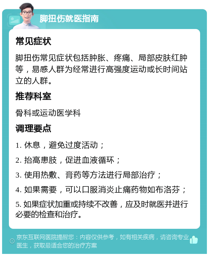 脚扭伤就医指南 常见症状 脚扭伤常见症状包括肿胀、疼痛、局部皮肤红肿等，易感人群为经常进行高强度运动或长时间站立的人群。 推荐科室 骨科或运动医学科 调理要点 1. 休息，避免过度活动； 2. 抬高患肢，促进血液循环； 3. 使用热敷、膏药等方法进行局部治疗； 4. 如果需要，可以口服消炎止痛药物如布洛芬； 5. 如果症状加重或持续不改善，应及时就医并进行必要的检查和治疗。