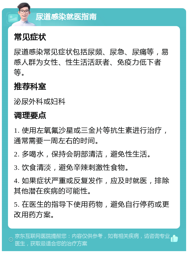 尿道感染就医指南 常见症状 尿道感染常见症状包括尿频、尿急、尿痛等，易感人群为女性、性生活活跃者、免疫力低下者等。 推荐科室 泌尿外科或妇科 调理要点 1. 使用左氧氟沙星或三金片等抗生素进行治疗，通常需要一周左右的时间。 2. 多喝水，保持会阴部清洁，避免性生活。 3. 饮食清淡，避免辛辣刺激性食物。 4. 如果症状严重或反复发作，应及时就医，排除其他潜在疾病的可能性。 5. 在医生的指导下使用药物，避免自行停药或更改用药方案。