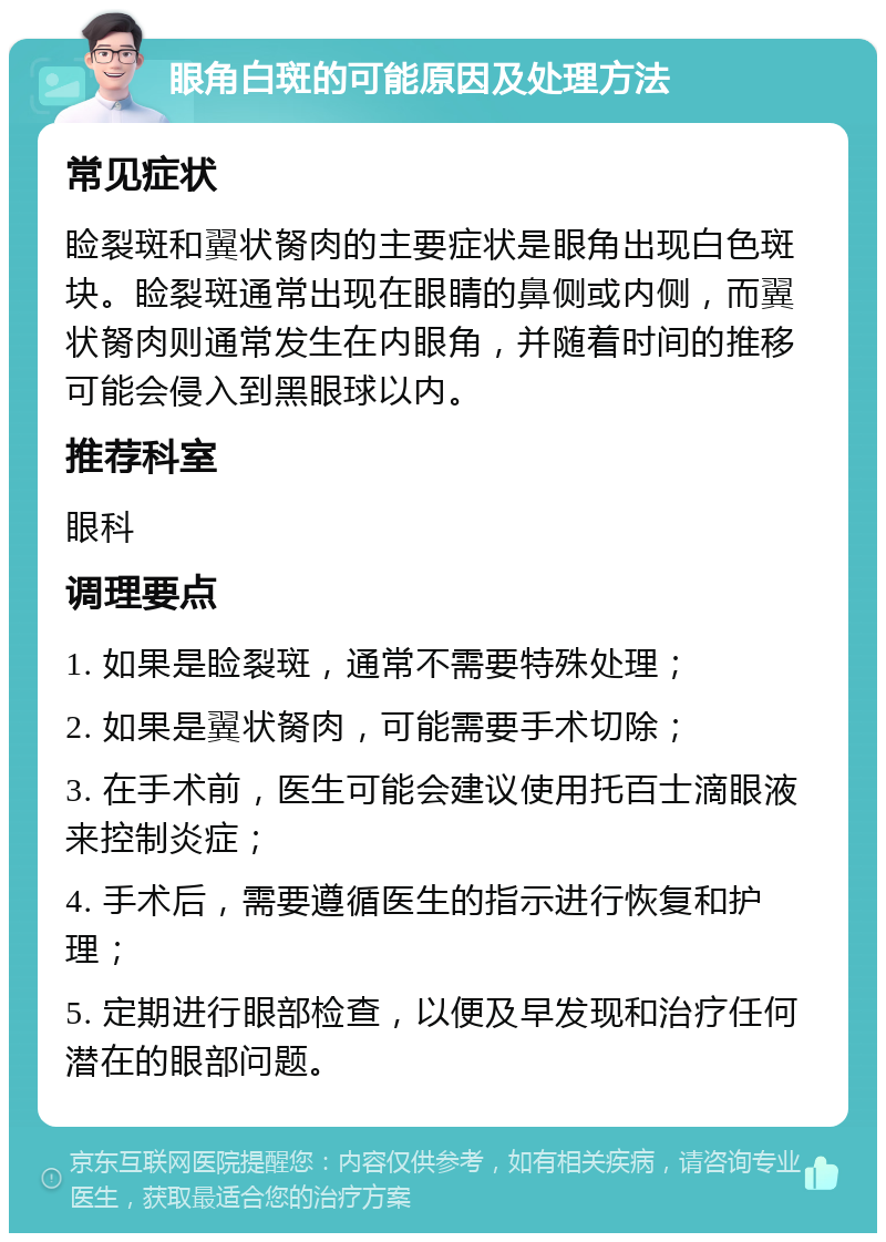 眼角白斑的可能原因及处理方法 常见症状 睑裂斑和翼状胬肉的主要症状是眼角出现白色斑块。睑裂斑通常出现在眼睛的鼻侧或内侧，而翼状胬肉则通常发生在内眼角，并随着时间的推移可能会侵入到黑眼球以内。 推荐科室 眼科 调理要点 1. 如果是睑裂斑，通常不需要特殊处理； 2. 如果是翼状胬肉，可能需要手术切除； 3. 在手术前，医生可能会建议使用托百士滴眼液来控制炎症； 4. 手术后，需要遵循医生的指示进行恢复和护理； 5. 定期进行眼部检查，以便及早发现和治疗任何潜在的眼部问题。