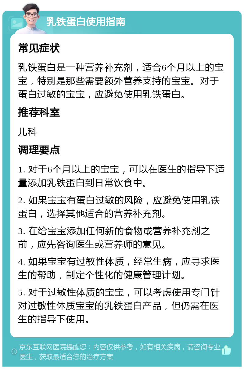 乳铁蛋白使用指南 常见症状 乳铁蛋白是一种营养补充剂，适合6个月以上的宝宝，特别是那些需要额外营养支持的宝宝。对于蛋白过敏的宝宝，应避免使用乳铁蛋白。 推荐科室 儿科 调理要点 1. 对于6个月以上的宝宝，可以在医生的指导下适量添加乳铁蛋白到日常饮食中。 2. 如果宝宝有蛋白过敏的风险，应避免使用乳铁蛋白，选择其他适合的营养补充剂。 3. 在给宝宝添加任何新的食物或营养补充剂之前，应先咨询医生或营养师的意见。 4. 如果宝宝有过敏性体质，经常生病，应寻求医生的帮助，制定个性化的健康管理计划。 5. 对于过敏性体质的宝宝，可以考虑使用专门针对过敏性体质宝宝的乳铁蛋白产品，但仍需在医生的指导下使用。