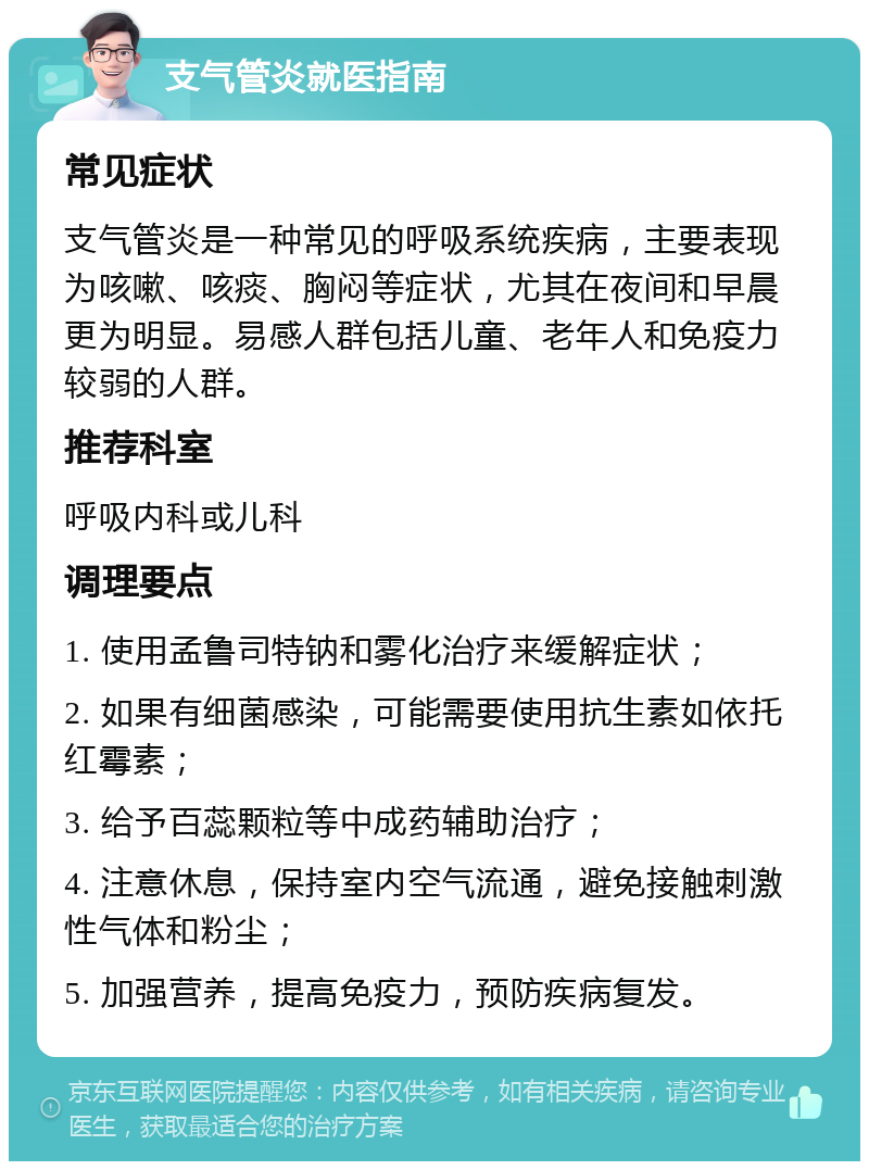 支气管炎就医指南 常见症状 支气管炎是一种常见的呼吸系统疾病，主要表现为咳嗽、咳痰、胸闷等症状，尤其在夜间和早晨更为明显。易感人群包括儿童、老年人和免疫力较弱的人群。 推荐科室 呼吸内科或儿科 调理要点 1. 使用孟鲁司特钠和雾化治疗来缓解症状； 2. 如果有细菌感染，可能需要使用抗生素如依托红霉素； 3. 给予百蕊颗粒等中成药辅助治疗； 4. 注意休息，保持室内空气流通，避免接触刺激性气体和粉尘； 5. 加强营养，提高免疫力，预防疾病复发。