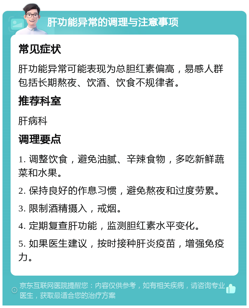 肝功能异常的调理与注意事项 常见症状 肝功能异常可能表现为总胆红素偏高，易感人群包括长期熬夜、饮酒、饮食不规律者。 推荐科室 肝病科 调理要点 1. 调整饮食，避免油腻、辛辣食物，多吃新鲜蔬菜和水果。 2. 保持良好的作息习惯，避免熬夜和过度劳累。 3. 限制酒精摄入，戒烟。 4. 定期复查肝功能，监测胆红素水平变化。 5. 如果医生建议，按时接种肝炎疫苗，增强免疫力。