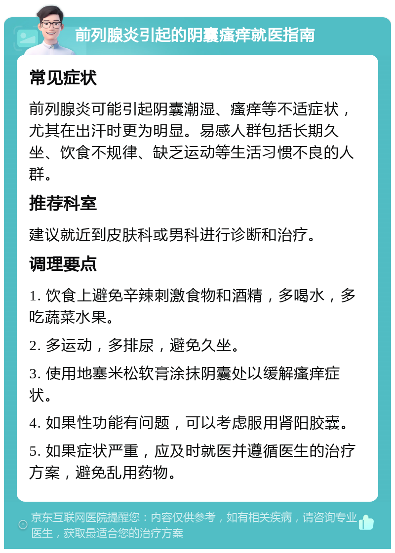 前列腺炎引起的阴囊瘙痒就医指南 常见症状 前列腺炎可能引起阴囊潮湿、瘙痒等不适症状，尤其在出汗时更为明显。易感人群包括长期久坐、饮食不规律、缺乏运动等生活习惯不良的人群。 推荐科室 建议就近到皮肤科或男科进行诊断和治疗。 调理要点 1. 饮食上避免辛辣刺激食物和酒精，多喝水，多吃蔬菜水果。 2. 多运动，多排尿，避免久坐。 3. 使用地塞米松软膏涂抹阴囊处以缓解瘙痒症状。 4. 如果性功能有问题，可以考虑服用肾阳胶囊。 5. 如果症状严重，应及时就医并遵循医生的治疗方案，避免乱用药物。