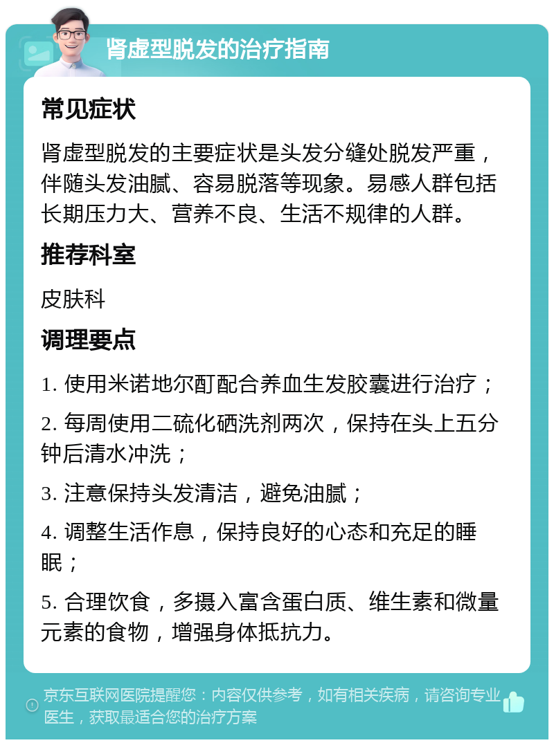 肾虚型脱发的治疗指南 常见症状 肾虚型脱发的主要症状是头发分缝处脱发严重，伴随头发油腻、容易脱落等现象。易感人群包括长期压力大、营养不良、生活不规律的人群。 推荐科室 皮肤科 调理要点 1. 使用米诺地尔酊配合养血生发胶囊进行治疗； 2. 每周使用二硫化硒洗剂两次，保持在头上五分钟后清水冲洗； 3. 注意保持头发清洁，避免油腻； 4. 调整生活作息，保持良好的心态和充足的睡眠； 5. 合理饮食，多摄入富含蛋白质、维生素和微量元素的食物，增强身体抵抗力。