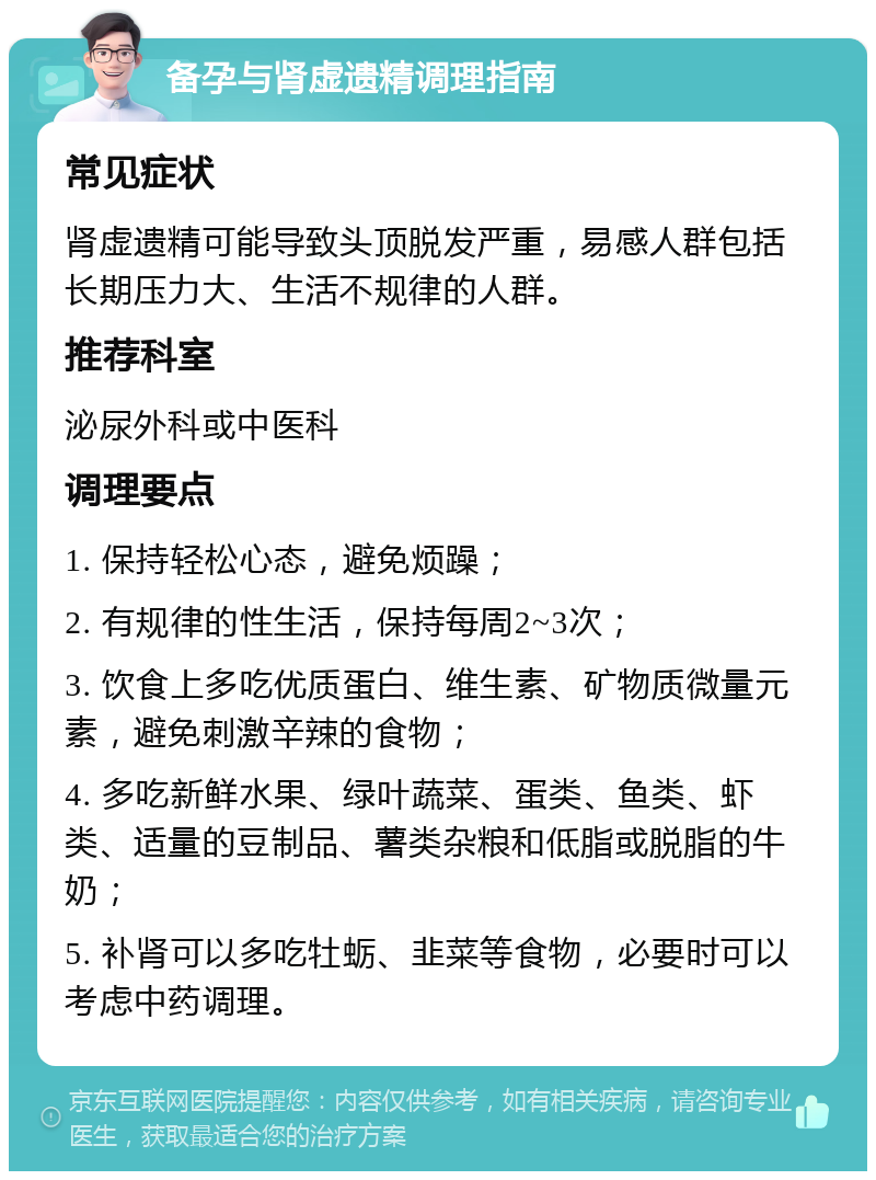 备孕与肾虚遗精调理指南 常见症状 肾虚遗精可能导致头顶脱发严重，易感人群包括长期压力大、生活不规律的人群。 推荐科室 泌尿外科或中医科 调理要点 1. 保持轻松心态，避免烦躁； 2. 有规律的性生活，保持每周2~3次； 3. 饮食上多吃优质蛋白、维生素、矿物质微量元素，避免刺激辛辣的食物； 4. 多吃新鲜水果、绿叶蔬菜、蛋类、鱼类、虾类、适量的豆制品、薯类杂粮和低脂或脱脂的牛奶； 5. 补肾可以多吃牡蛎、韭菜等食物，必要时可以考虑中药调理。