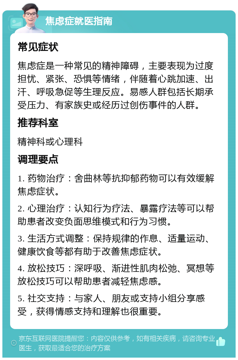 焦虑症就医指南 常见症状 焦虑症是一种常见的精神障碍，主要表现为过度担忧、紧张、恐惧等情绪，伴随着心跳加速、出汗、呼吸急促等生理反应。易感人群包括长期承受压力、有家族史或经历过创伤事件的人群。 推荐科室 精神科或心理科 调理要点 1. 药物治疗：舍曲林等抗抑郁药物可以有效缓解焦虑症状。 2. 心理治疗：认知行为疗法、暴露疗法等可以帮助患者改变负面思维模式和行为习惯。 3. 生活方式调整：保持规律的作息、适量运动、健康饮食等都有助于改善焦虑症状。 4. 放松技巧：深呼吸、渐进性肌肉松弛、冥想等放松技巧可以帮助患者减轻焦虑感。 5. 社交支持：与家人、朋友或支持小组分享感受，获得情感支持和理解也很重要。