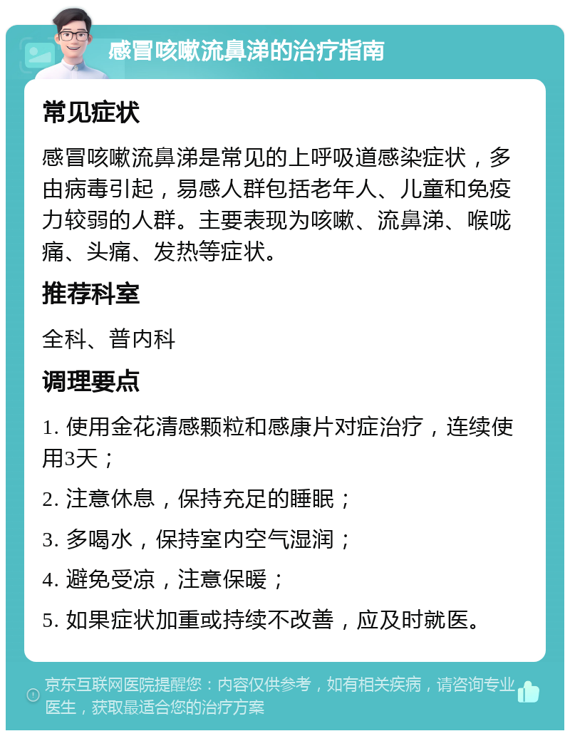 感冒咳嗽流鼻涕的治疗指南 常见症状 感冒咳嗽流鼻涕是常见的上呼吸道感染症状，多由病毒引起，易感人群包括老年人、儿童和免疫力较弱的人群。主要表现为咳嗽、流鼻涕、喉咙痛、头痛、发热等症状。 推荐科室 全科、普内科 调理要点 1. 使用金花清感颗粒和感康片对症治疗，连续使用3天； 2. 注意休息，保持充足的睡眠； 3. 多喝水，保持室内空气湿润； 4. 避免受凉，注意保暖； 5. 如果症状加重或持续不改善，应及时就医。