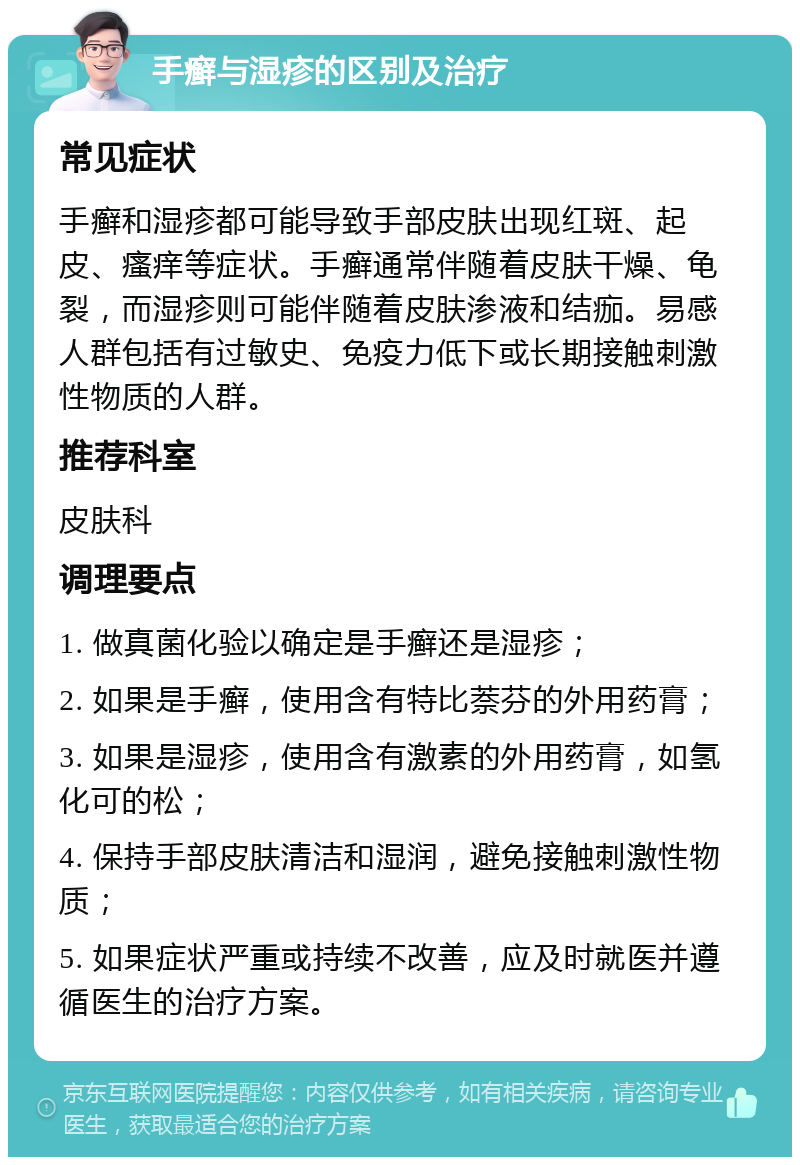 手癣与湿疹的区别及治疗 常见症状 手癣和湿疹都可能导致手部皮肤出现红斑、起皮、瘙痒等症状。手癣通常伴随着皮肤干燥、龟裂，而湿疹则可能伴随着皮肤渗液和结痂。易感人群包括有过敏史、免疫力低下或长期接触刺激性物质的人群。 推荐科室 皮肤科 调理要点 1. 做真菌化验以确定是手癣还是湿疹； 2. 如果是手癣，使用含有特比萘芬的外用药膏； 3. 如果是湿疹，使用含有激素的外用药膏，如氢化可的松； 4. 保持手部皮肤清洁和湿润，避免接触刺激性物质； 5. 如果症状严重或持续不改善，应及时就医并遵循医生的治疗方案。