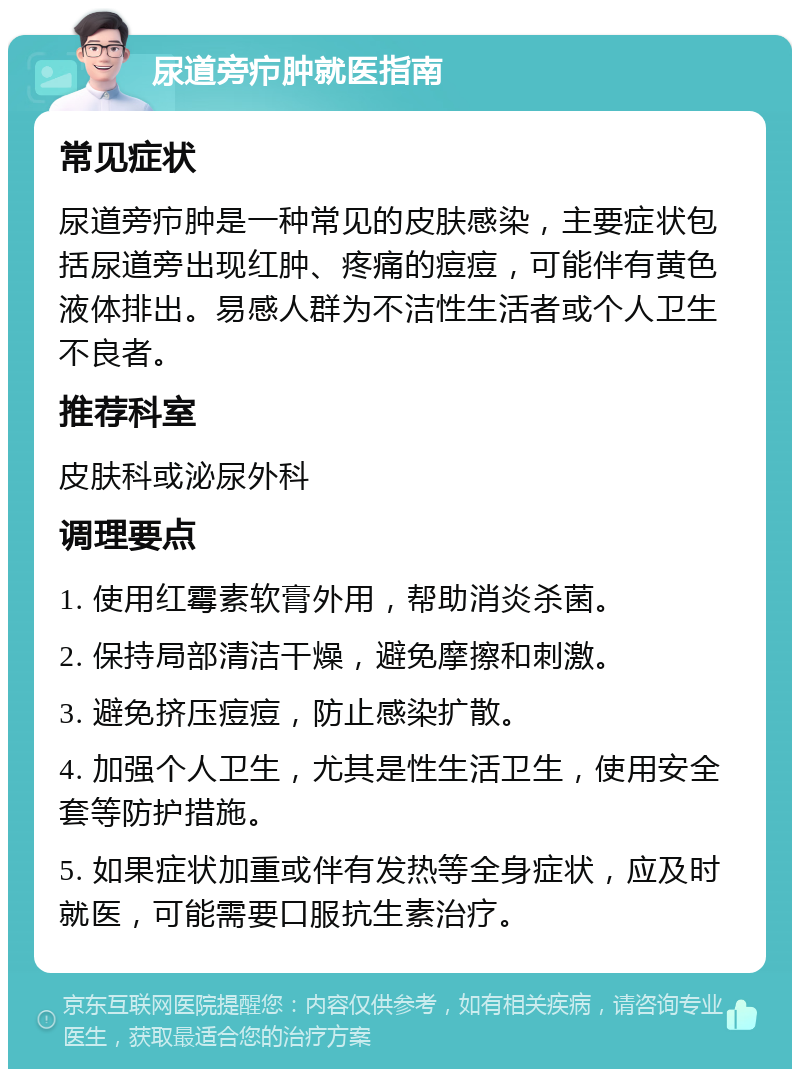 尿道旁疖肿就医指南 常见症状 尿道旁疖肿是一种常见的皮肤感染，主要症状包括尿道旁出现红肿、疼痛的痘痘，可能伴有黄色液体排出。易感人群为不洁性生活者或个人卫生不良者。 推荐科室 皮肤科或泌尿外科 调理要点 1. 使用红霉素软膏外用，帮助消炎杀菌。 2. 保持局部清洁干燥，避免摩擦和刺激。 3. 避免挤压痘痘，防止感染扩散。 4. 加强个人卫生，尤其是性生活卫生，使用安全套等防护措施。 5. 如果症状加重或伴有发热等全身症状，应及时就医，可能需要口服抗生素治疗。