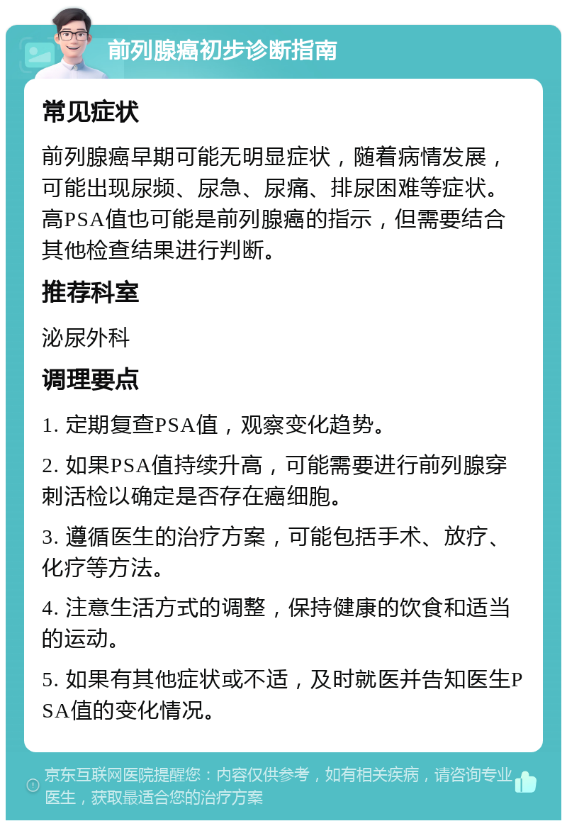 前列腺癌初步诊断指南 常见症状 前列腺癌早期可能无明显症状，随着病情发展，可能出现尿频、尿急、尿痛、排尿困难等症状。高PSA值也可能是前列腺癌的指示，但需要结合其他检查结果进行判断。 推荐科室 泌尿外科 调理要点 1. 定期复查PSA值，观察变化趋势。 2. 如果PSA值持续升高，可能需要进行前列腺穿刺活检以确定是否存在癌细胞。 3. 遵循医生的治疗方案，可能包括手术、放疗、化疗等方法。 4. 注意生活方式的调整，保持健康的饮食和适当的运动。 5. 如果有其他症状或不适，及时就医并告知医生PSA值的变化情况。