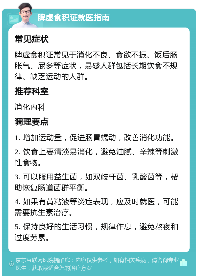 脾虚食积证就医指南 常见症状 脾虚食积证常见于消化不良、食欲不振、饭后肠胀气、屁多等症状，易感人群包括长期饮食不规律、缺乏运动的人群。 推荐科室 消化内科 调理要点 1. 增加运动量，促进肠胃蠕动，改善消化功能。 2. 饮食上要清淡易消化，避免油腻、辛辣等刺激性食物。 3. 可以服用益生菌，如双歧杆菌、乳酸菌等，帮助恢复肠道菌群平衡。 4. 如果有黄粘液等炎症表现，应及时就医，可能需要抗生素治疗。 5. 保持良好的生活习惯，规律作息，避免熬夜和过度劳累。