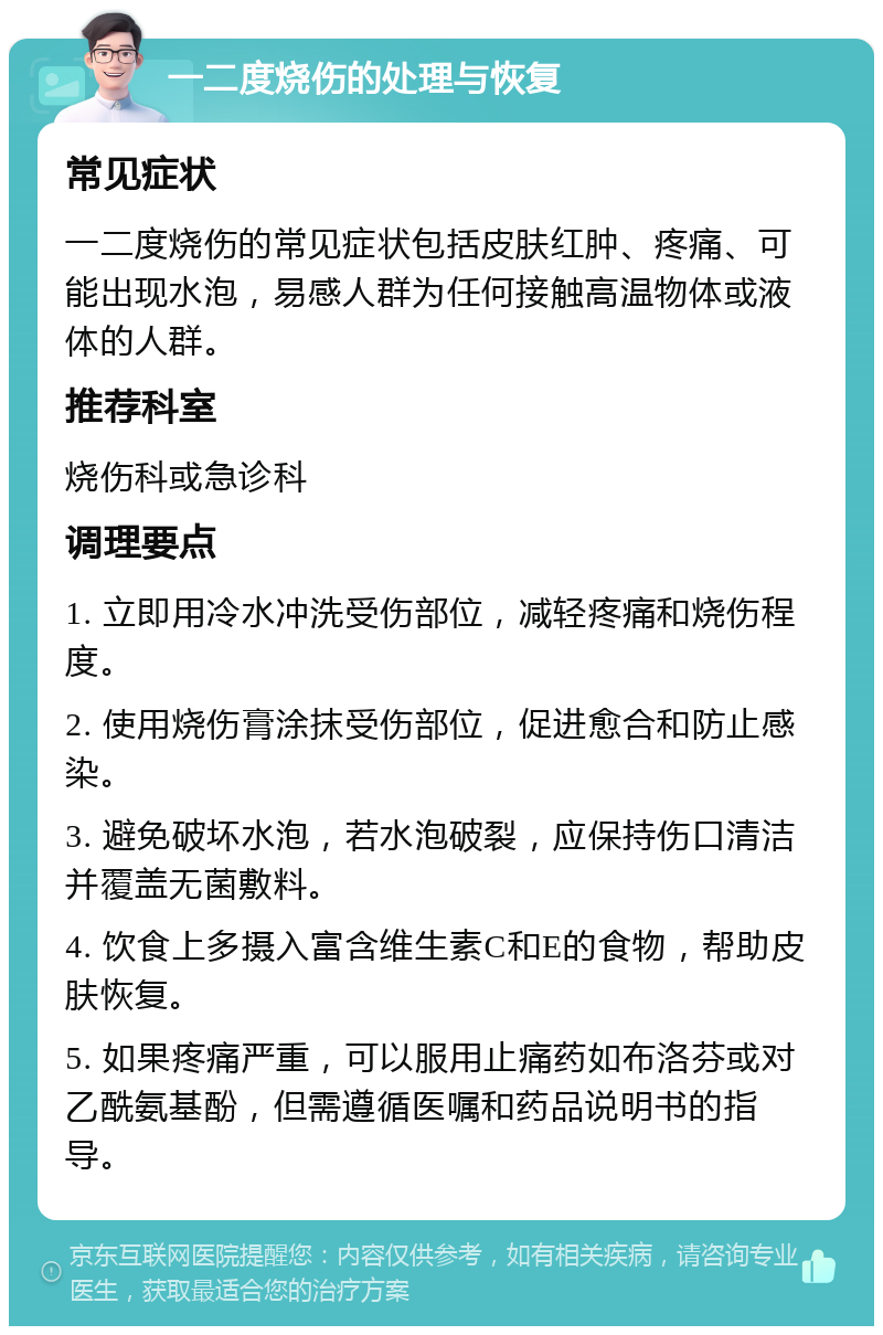 一二度烧伤的处理与恢复 常见症状 一二度烧伤的常见症状包括皮肤红肿、疼痛、可能出现水泡，易感人群为任何接触高温物体或液体的人群。 推荐科室 烧伤科或急诊科 调理要点 1. 立即用冷水冲洗受伤部位，减轻疼痛和烧伤程度。 2. 使用烧伤膏涂抹受伤部位，促进愈合和防止感染。 3. 避免破坏水泡，若水泡破裂，应保持伤口清洁并覆盖无菌敷料。 4. 饮食上多摄入富含维生素C和E的食物，帮助皮肤恢复。 5. 如果疼痛严重，可以服用止痛药如布洛芬或对乙酰氨基酚，但需遵循医嘱和药品说明书的指导。