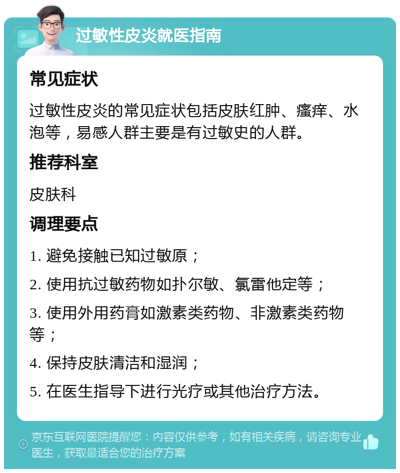 过敏性皮炎就医指南 常见症状 过敏性皮炎的常见症状包括皮肤红肿、瘙痒、水泡等，易感人群主要是有过敏史的人群。 推荐科室 皮肤科 调理要点 1. 避免接触已知过敏原； 2. 使用抗过敏药物如扑尔敏、氯雷他定等； 3. 使用外用药膏如激素类药物、非激素类药物等； 4. 保持皮肤清洁和湿润； 5. 在医生指导下进行光疗或其他治疗方法。