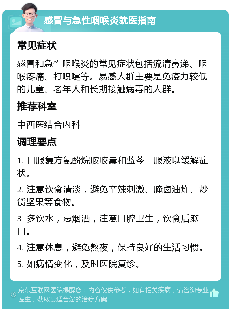 感冒与急性咽喉炎就医指南 常见症状 感冒和急性咽喉炎的常见症状包括流清鼻涕、咽喉疼痛、打喷嚏等。易感人群主要是免疫力较低的儿童、老年人和长期接触病毒的人群。 推荐科室 中西医结合内科 调理要点 1. 口服复方氨酚烷胺胶囊和蓝芩口服液以缓解症状。 2. 注意饮食清淡，避免辛辣刺激、腌卤油炸、炒货坚果等食物。 3. 多饮水，忌烟酒，注意口腔卫生，饮食后漱口。 4. 注意休息，避免熬夜，保持良好的生活习惯。 5. 如病情变化，及时医院复诊。