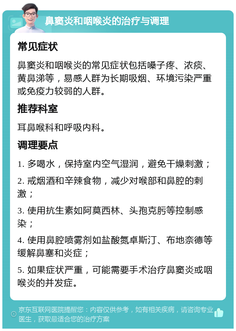 鼻窦炎和咽喉炎的治疗与调理 常见症状 鼻窦炎和咽喉炎的常见症状包括嗓子疼、浓痰、黄鼻涕等，易感人群为长期吸烟、环境污染严重或免疫力较弱的人群。 推荐科室 耳鼻喉科和呼吸内科。 调理要点 1. 多喝水，保持室内空气湿润，避免干燥刺激； 2. 戒烟酒和辛辣食物，减少对喉部和鼻腔的刺激； 3. 使用抗生素如阿莫西林、头孢克肟等控制感染； 4. 使用鼻腔喷雾剂如盐酸氮卓斯汀、布地奈德等缓解鼻塞和炎症； 5. 如果症状严重，可能需要手术治疗鼻窦炎或咽喉炎的并发症。