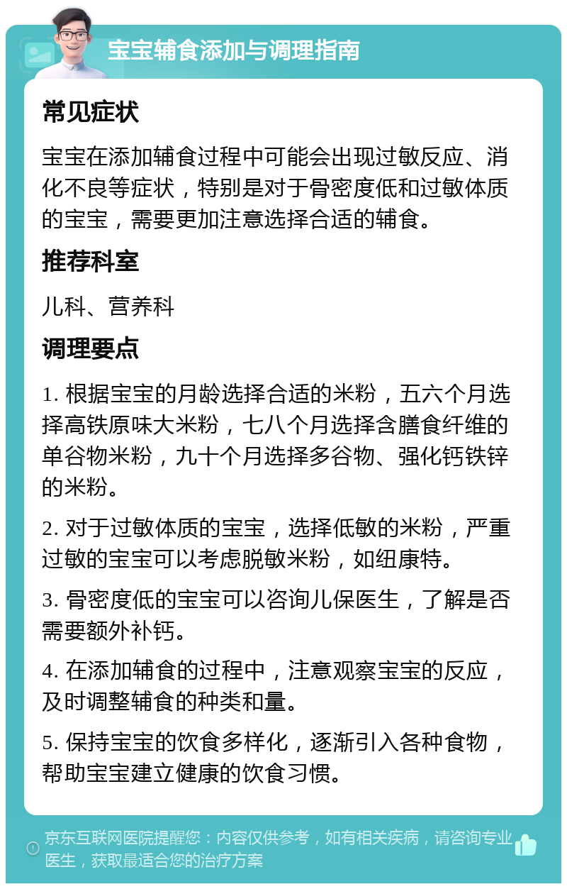 宝宝辅食添加与调理指南 常见症状 宝宝在添加辅食过程中可能会出现过敏反应、消化不良等症状，特别是对于骨密度低和过敏体质的宝宝，需要更加注意选择合适的辅食。 推荐科室 儿科、营养科 调理要点 1. 根据宝宝的月龄选择合适的米粉，五六个月选择高铁原味大米粉，七八个月选择含膳食纤维的单谷物米粉，九十个月选择多谷物、强化钙铁锌的米粉。 2. 对于过敏体质的宝宝，选择低敏的米粉，严重过敏的宝宝可以考虑脱敏米粉，如纽康特。 3. 骨密度低的宝宝可以咨询儿保医生，了解是否需要额外补钙。 4. 在添加辅食的过程中，注意观察宝宝的反应，及时调整辅食的种类和量。 5. 保持宝宝的饮食多样化，逐渐引入各种食物，帮助宝宝建立健康的饮食习惯。