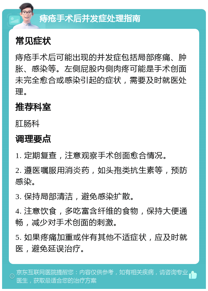 痔疮手术后并发症处理指南 常见症状 痔疮手术后可能出现的并发症包括局部疼痛、肿胀、感染等。左侧屁股内侧肉疼可能是手术创面未完全愈合或感染引起的症状，需要及时就医处理。 推荐科室 肛肠科 调理要点 1. 定期复查，注意观察手术创面愈合情况。 2. 遵医嘱服用消炎药，如头孢类抗生素等，预防感染。 3. 保持局部清洁，避免感染扩散。 4. 注意饮食，多吃富含纤维的食物，保持大便通畅，减少对手术创面的刺激。 5. 如果疼痛加重或伴有其他不适症状，应及时就医，避免延误治疗。