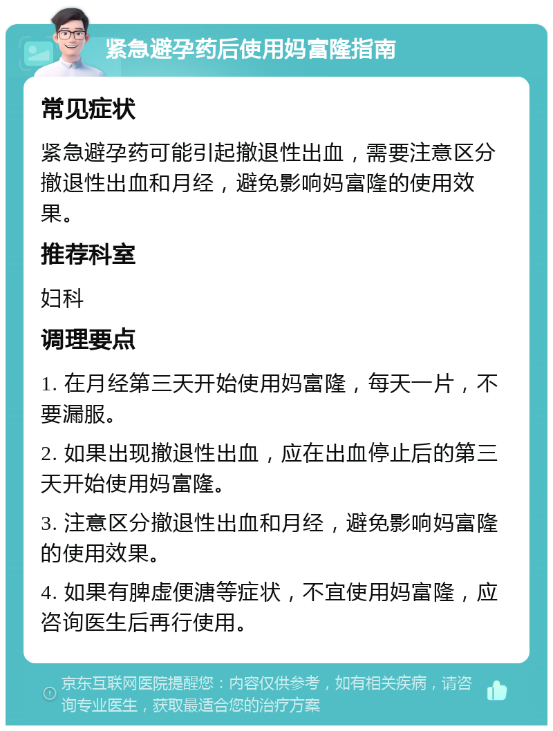 紧急避孕药后使用妈富隆指南 常见症状 紧急避孕药可能引起撤退性出血，需要注意区分撤退性出血和月经，避免影响妈富隆的使用效果。 推荐科室 妇科 调理要点 1. 在月经第三天开始使用妈富隆，每天一片，不要漏服。 2. 如果出现撤退性出血，应在出血停止后的第三天开始使用妈富隆。 3. 注意区分撤退性出血和月经，避免影响妈富隆的使用效果。 4. 如果有脾虚便溏等症状，不宜使用妈富隆，应咨询医生后再行使用。