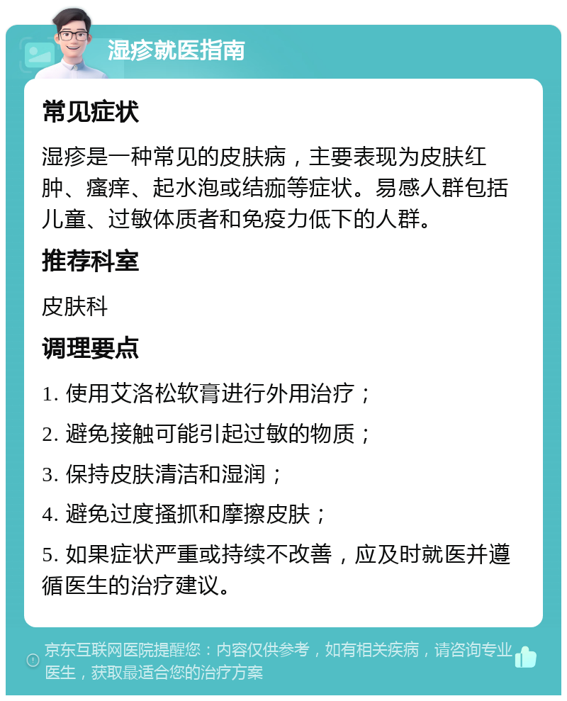 湿疹就医指南 常见症状 湿疹是一种常见的皮肤病，主要表现为皮肤红肿、瘙痒、起水泡或结痂等症状。易感人群包括儿童、过敏体质者和免疫力低下的人群。 推荐科室 皮肤科 调理要点 1. 使用艾洛松软膏进行外用治疗； 2. 避免接触可能引起过敏的物质； 3. 保持皮肤清洁和湿润； 4. 避免过度搔抓和摩擦皮肤； 5. 如果症状严重或持续不改善，应及时就医并遵循医生的治疗建议。