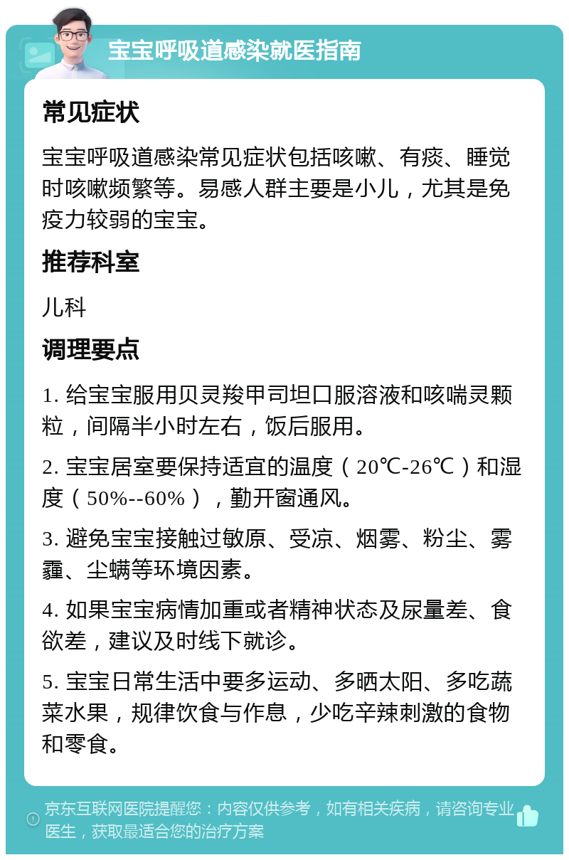 宝宝呼吸道感染就医指南 常见症状 宝宝呼吸道感染常见症状包括咳嗽、有痰、睡觉时咳嗽频繁等。易感人群主要是小儿，尤其是免疫力较弱的宝宝。 推荐科室 儿科 调理要点 1. 给宝宝服用贝灵羧甲司坦口服溶液和咳喘灵颗粒，间隔半小时左右，饭后服用。 2. 宝宝居室要保持适宜的温度（20℃-26℃）和湿度（50%--60%），勤开窗通风。 3. 避免宝宝接触过敏原、受凉、烟雾、粉尘、雾霾、尘螨等环境因素。 4. 如果宝宝病情加重或者精神状态及尿量差、食欲差，建议及时线下就诊。 5. 宝宝日常生活中要多运动、多晒太阳、多吃蔬菜水果，规律饮食与作息，少吃辛辣刺激的食物和零食。