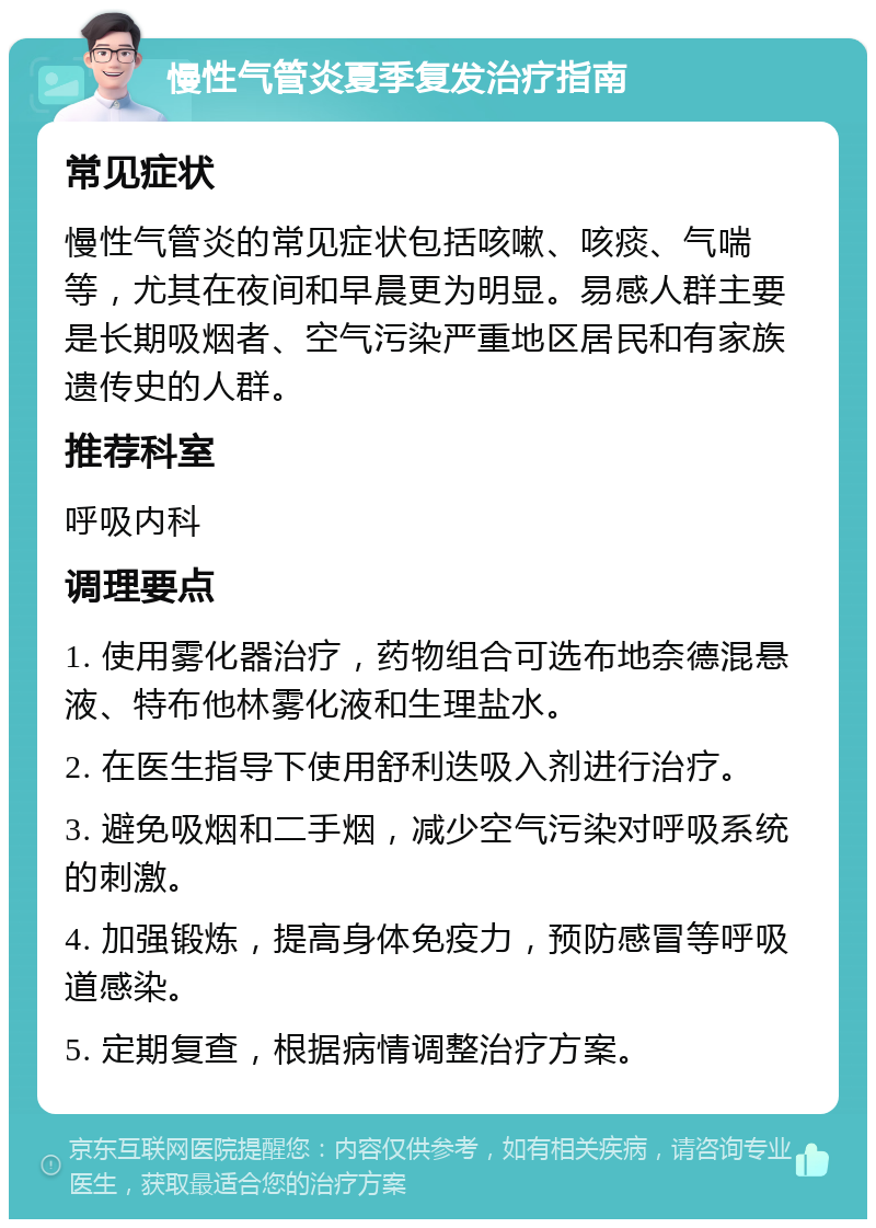 慢性气管炎夏季复发治疗指南 常见症状 慢性气管炎的常见症状包括咳嗽、咳痰、气喘等，尤其在夜间和早晨更为明显。易感人群主要是长期吸烟者、空气污染严重地区居民和有家族遗传史的人群。 推荐科室 呼吸内科 调理要点 1. 使用雾化器治疗，药物组合可选布地奈德混悬液、特布他林雾化液和生理盐水。 2. 在医生指导下使用舒利迭吸入剂进行治疗。 3. 避免吸烟和二手烟，减少空气污染对呼吸系统的刺激。 4. 加强锻炼，提高身体免疫力，预防感冒等呼吸道感染。 5. 定期复查，根据病情调整治疗方案。