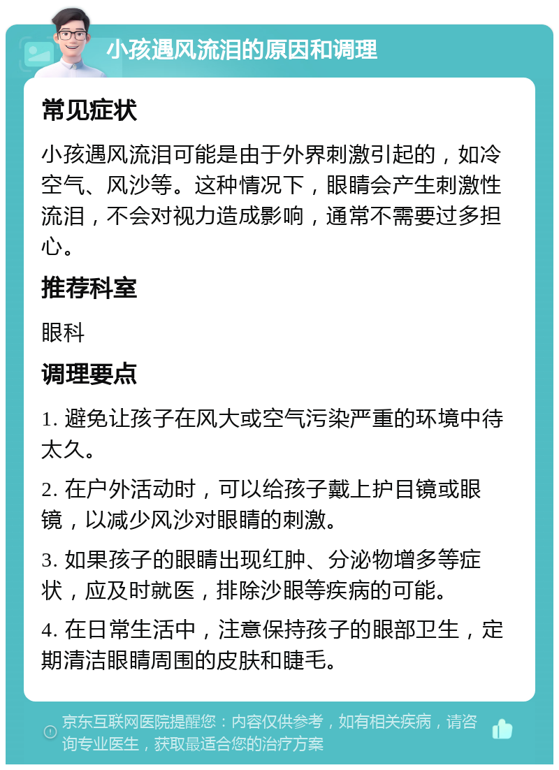 小孩遇风流泪的原因和调理 常见症状 小孩遇风流泪可能是由于外界刺激引起的，如冷空气、风沙等。这种情况下，眼睛会产生刺激性流泪，不会对视力造成影响，通常不需要过多担心。 推荐科室 眼科 调理要点 1. 避免让孩子在风大或空气污染严重的环境中待太久。 2. 在户外活动时，可以给孩子戴上护目镜或眼镜，以减少风沙对眼睛的刺激。 3. 如果孩子的眼睛出现红肿、分泌物增多等症状，应及时就医，排除沙眼等疾病的可能。 4. 在日常生活中，注意保持孩子的眼部卫生，定期清洁眼睛周围的皮肤和睫毛。