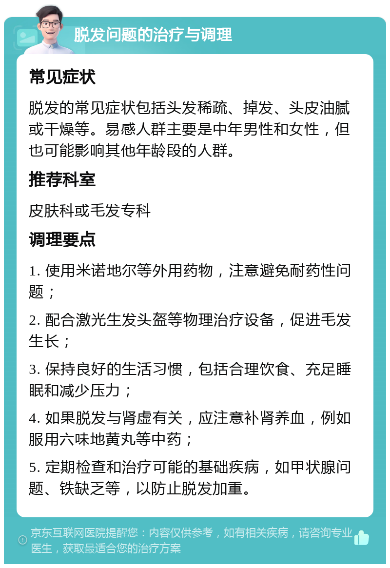 脱发问题的治疗与调理 常见症状 脱发的常见症状包括头发稀疏、掉发、头皮油腻或干燥等。易感人群主要是中年男性和女性，但也可能影响其他年龄段的人群。 推荐科室 皮肤科或毛发专科 调理要点 1. 使用米诺地尔等外用药物，注意避免耐药性问题； 2. 配合激光生发头盔等物理治疗设备，促进毛发生长； 3. 保持良好的生活习惯，包括合理饮食、充足睡眠和减少压力； 4. 如果脱发与肾虚有关，应注意补肾养血，例如服用六味地黄丸等中药； 5. 定期检查和治疗可能的基础疾病，如甲状腺问题、铁缺乏等，以防止脱发加重。