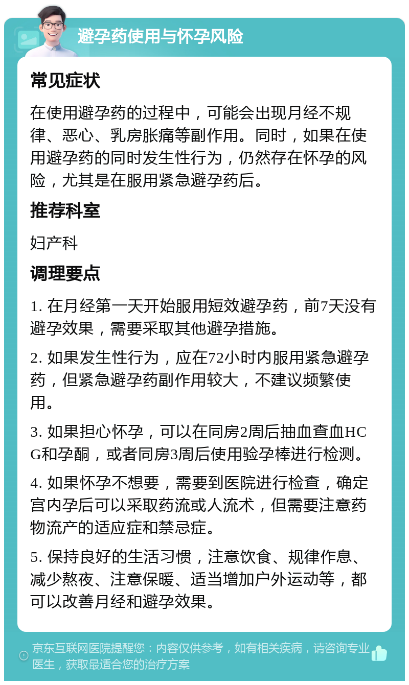 避孕药使用与怀孕风险 常见症状 在使用避孕药的过程中，可能会出现月经不规律、恶心、乳房胀痛等副作用。同时，如果在使用避孕药的同时发生性行为，仍然存在怀孕的风险，尤其是在服用紧急避孕药后。 推荐科室 妇产科 调理要点 1. 在月经第一天开始服用短效避孕药，前7天没有避孕效果，需要采取其他避孕措施。 2. 如果发生性行为，应在72小时内服用紧急避孕药，但紧急避孕药副作用较大，不建议频繁使用。 3. 如果担心怀孕，可以在同房2周后抽血查血HCG和孕酮，或者同房3周后使用验孕棒进行检测。 4. 如果怀孕不想要，需要到医院进行检查，确定宫内孕后可以采取药流或人流术，但需要注意药物流产的适应症和禁忌症。 5. 保持良好的生活习惯，注意饮食、规律作息、减少熬夜、注意保暖、适当增加户外运动等，都可以改善月经和避孕效果。