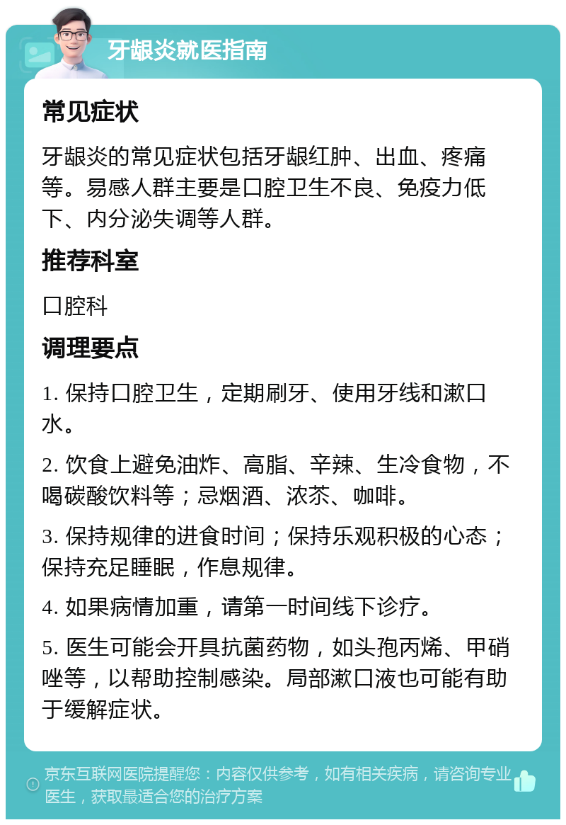 牙龈炎就医指南 常见症状 牙龈炎的常见症状包括牙龈红肿、出血、疼痛等。易感人群主要是口腔卫生不良、免疫力低下、内分泌失调等人群。 推荐科室 口腔科 调理要点 1. 保持口腔卫生，定期刷牙、使用牙线和漱口水。 2. 饮食上避免油炸、高脂、辛辣、生冷食物，不喝碳酸饮料等；忌烟酒、浓苶、咖啡。 3. 保持规律的进食时间；保持乐观积极的心态；保持充足睡眠，作息规律。 4. 如果病情加重，请第一时间线下诊疗。 5. 医生可能会开具抗菌药物，如头孢丙烯、甲硝唑等，以帮助控制感染。局部漱口液也可能有助于缓解症状。