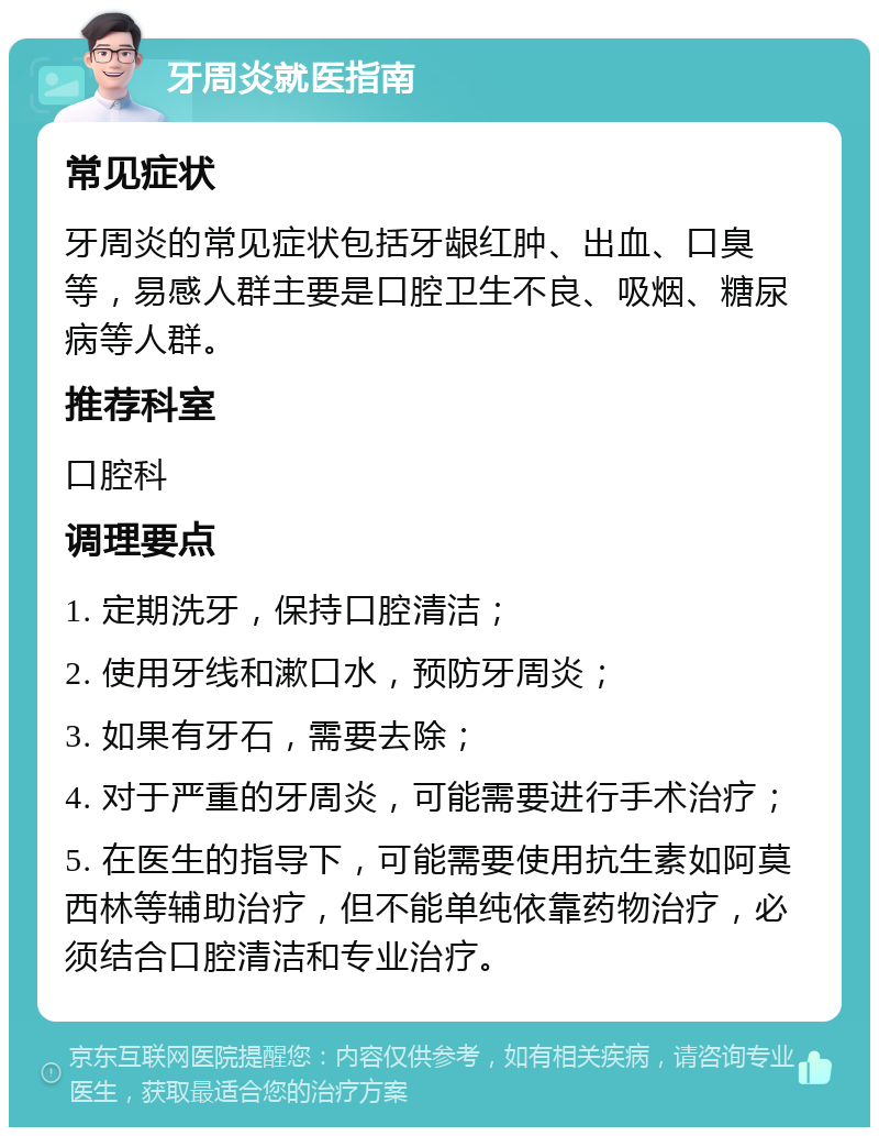 牙周炎就医指南 常见症状 牙周炎的常见症状包括牙龈红肿、出血、口臭等，易感人群主要是口腔卫生不良、吸烟、糖尿病等人群。 推荐科室 口腔科 调理要点 1. 定期洗牙，保持口腔清洁； 2. 使用牙线和漱口水，预防牙周炎； 3. 如果有牙石，需要去除； 4. 对于严重的牙周炎，可能需要进行手术治疗； 5. 在医生的指导下，可能需要使用抗生素如阿莫西林等辅助治疗，但不能单纯依靠药物治疗，必须结合口腔清洁和专业治疗。