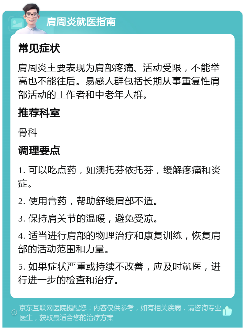 肩周炎就医指南 常见症状 肩周炎主要表现为肩部疼痛、活动受限，不能举高也不能往后。易感人群包括长期从事重复性肩部活动的工作者和中老年人群。 推荐科室 骨科 调理要点 1. 可以吃点药，如澳托芬依托芬，缓解疼痛和炎症。 2. 使用膏药，帮助舒缓肩部不适。 3. 保持肩关节的温暖，避免受凉。 4. 适当进行肩部的物理治疗和康复训练，恢复肩部的活动范围和力量。 5. 如果症状严重或持续不改善，应及时就医，进行进一步的检查和治疗。