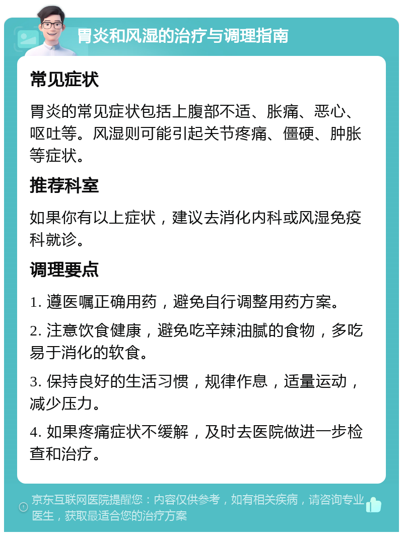 胃炎和风湿的治疗与调理指南 常见症状 胃炎的常见症状包括上腹部不适、胀痛、恶心、呕吐等。风湿则可能引起关节疼痛、僵硬、肿胀等症状。 推荐科室 如果你有以上症状，建议去消化内科或风湿免疫科就诊。 调理要点 1. 遵医嘱正确用药，避免自行调整用药方案。 2. 注意饮食健康，避免吃辛辣油腻的食物，多吃易于消化的软食。 3. 保持良好的生活习惯，规律作息，适量运动，减少压力。 4. 如果疼痛症状不缓解，及时去医院做进一步检查和治疗。