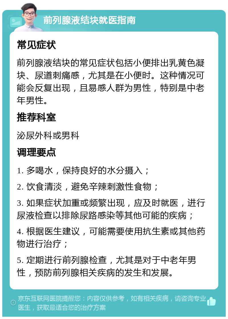 前列腺液结块就医指南 常见症状 前列腺液结块的常见症状包括小便排出乳黄色凝块、尿道刺痛感，尤其是在小便时。这种情况可能会反复出现，且易感人群为男性，特别是中老年男性。 推荐科室 泌尿外科或男科 调理要点 1. 多喝水，保持良好的水分摄入； 2. 饮食清淡，避免辛辣刺激性食物； 3. 如果症状加重或频繁出现，应及时就医，进行尿液检查以排除尿路感染等其他可能的疾病； 4. 根据医生建议，可能需要使用抗生素或其他药物进行治疗； 5. 定期进行前列腺检查，尤其是对于中老年男性，预防前列腺相关疾病的发生和发展。