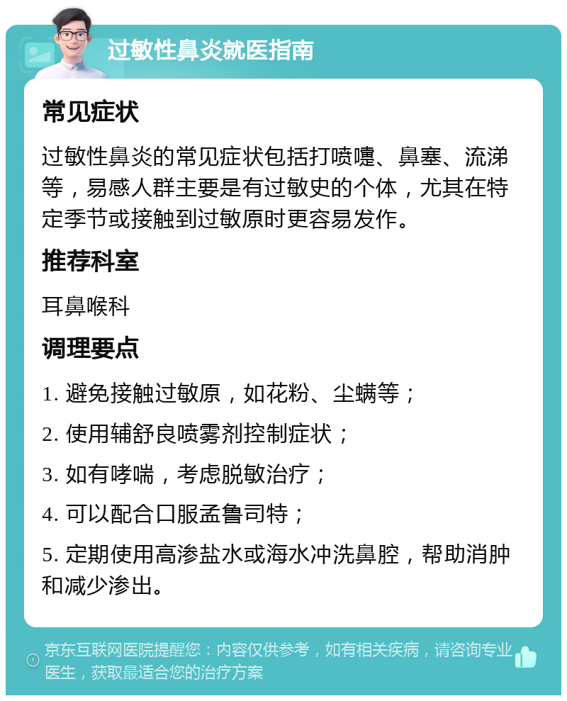 过敏性鼻炎就医指南 常见症状 过敏性鼻炎的常见症状包括打喷嚏、鼻塞、流涕等，易感人群主要是有过敏史的个体，尤其在特定季节或接触到过敏原时更容易发作。 推荐科室 耳鼻喉科 调理要点 1. 避免接触过敏原，如花粉、尘螨等； 2. 使用辅舒良喷雾剂控制症状； 3. 如有哮喘，考虑脱敏治疗； 4. 可以配合口服孟鲁司特； 5. 定期使用高渗盐水或海水冲洗鼻腔，帮助消肿和减少渗出。