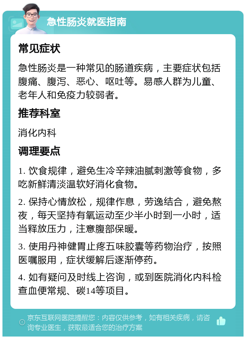 急性肠炎就医指南 常见症状 急性肠炎是一种常见的肠道疾病，主要症状包括腹痛、腹泻、恶心、呕吐等。易感人群为儿童、老年人和免疫力较弱者。 推荐科室 消化内科 调理要点 1. 饮食规律，避免生冷辛辣油腻刺激等食物，多吃新鲜清淡温软好消化食物。 2. 保持心情放松，规律作息，劳逸结合，避免熬夜，每天坚持有氧运动至少半小时到一小时，适当释放压力，注意腹部保暖。 3. 使用丹神健胃止疼五味胶囊等药物治疗，按照医嘱服用，症状缓解后逐渐停药。 4. 如有疑问及时线上咨询，或到医院消化内科检查血便常规、碳14等项目。