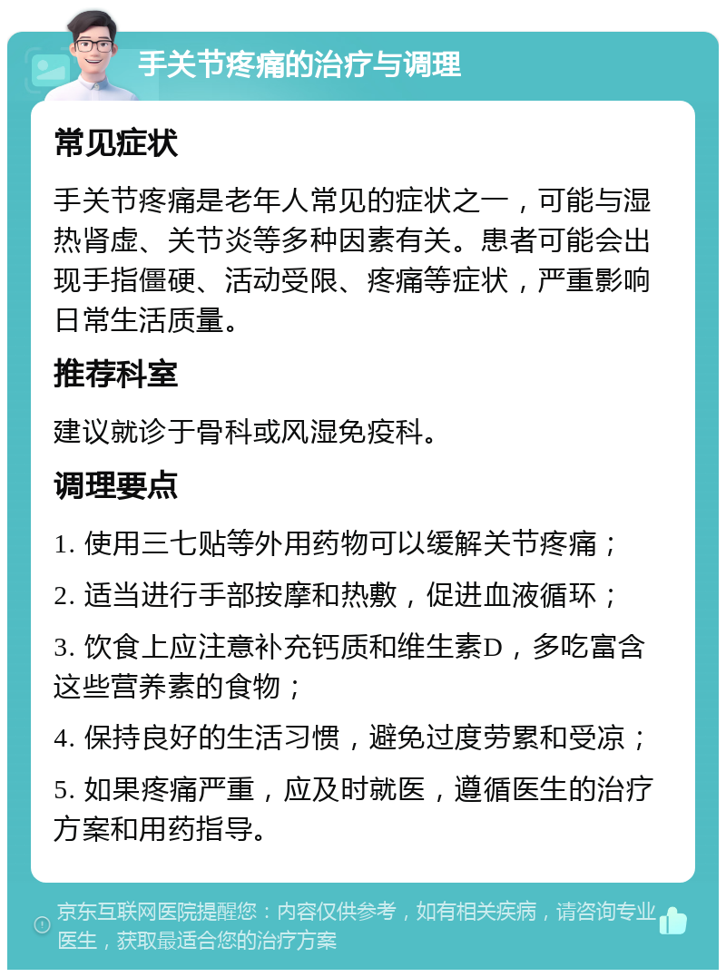 手关节疼痛的治疗与调理 常见症状 手关节疼痛是老年人常见的症状之一，可能与湿热肾虚、关节炎等多种因素有关。患者可能会出现手指僵硬、活动受限、疼痛等症状，严重影响日常生活质量。 推荐科室 建议就诊于骨科或风湿免疫科。 调理要点 1. 使用三七贴等外用药物可以缓解关节疼痛； 2. 适当进行手部按摩和热敷，促进血液循环； 3. 饮食上应注意补充钙质和维生素D，多吃富含这些营养素的食物； 4. 保持良好的生活习惯，避免过度劳累和受凉； 5. 如果疼痛严重，应及时就医，遵循医生的治疗方案和用药指导。