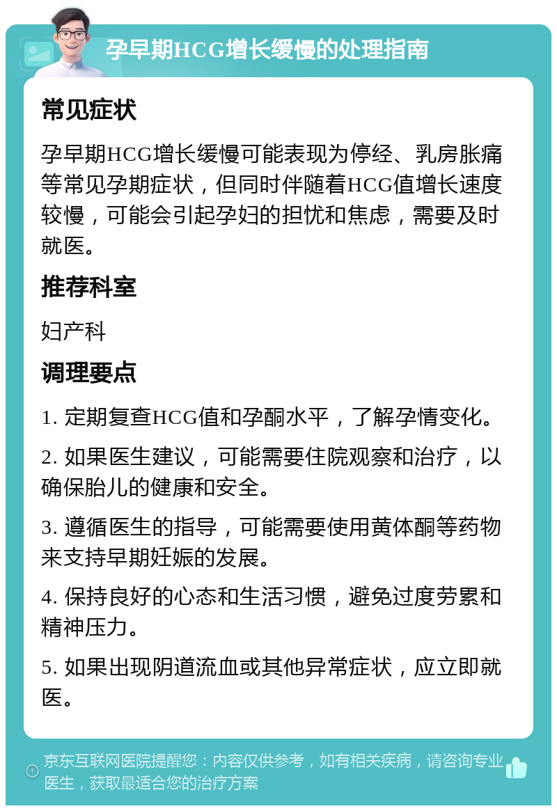 孕早期HCG增长缓慢的处理指南 常见症状 孕早期HCG增长缓慢可能表现为停经、乳房胀痛等常见孕期症状，但同时伴随着HCG值增长速度较慢，可能会引起孕妇的担忧和焦虑，需要及时就医。 推荐科室 妇产科 调理要点 1. 定期复查HCG值和孕酮水平，了解孕情变化。 2. 如果医生建议，可能需要住院观察和治疗，以确保胎儿的健康和安全。 3. 遵循医生的指导，可能需要使用黄体酮等药物来支持早期妊娠的发展。 4. 保持良好的心态和生活习惯，避免过度劳累和精神压力。 5. 如果出现阴道流血或其他异常症状，应立即就医。