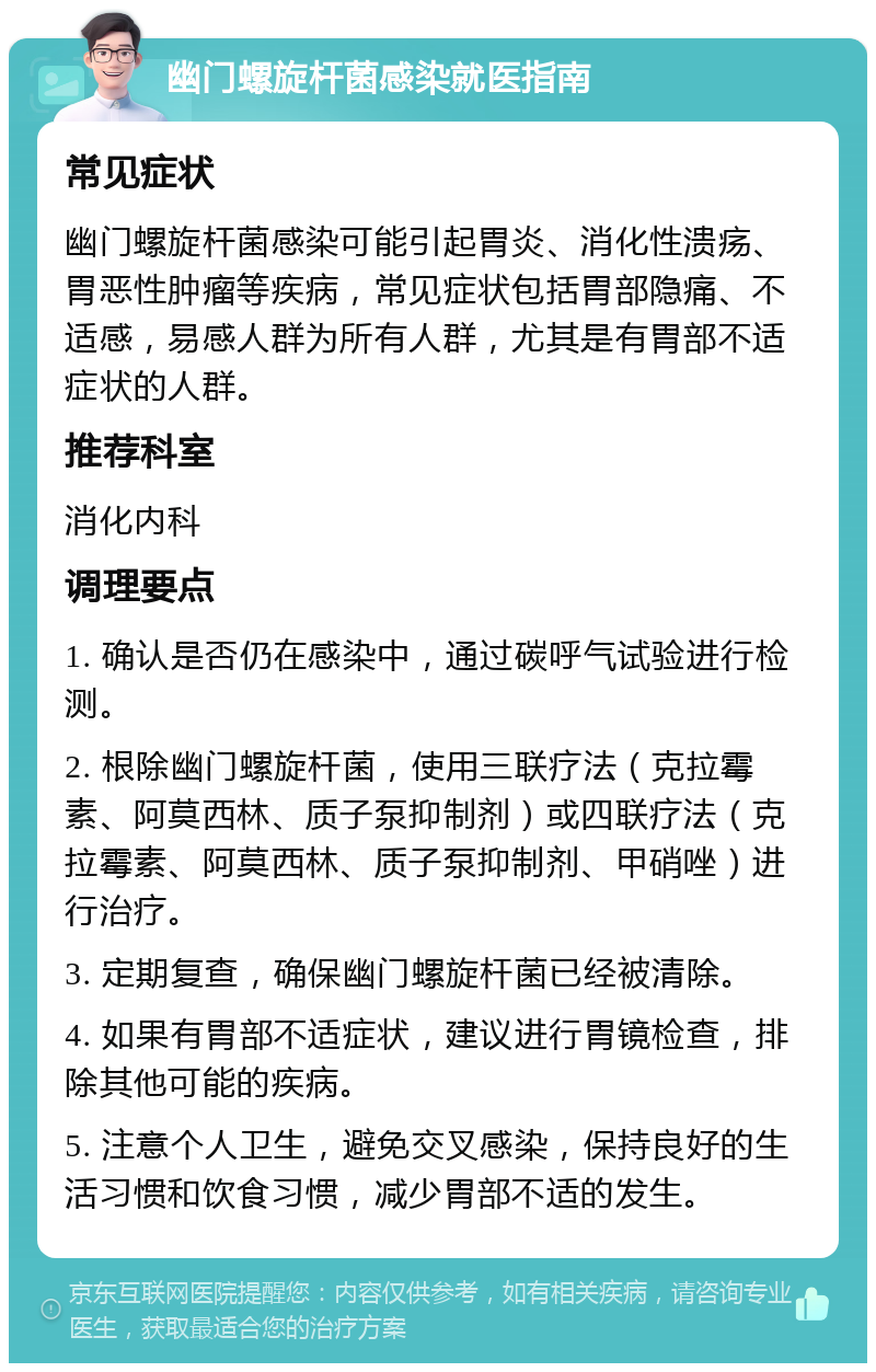 幽门螺旋杆菌感染就医指南 常见症状 幽门螺旋杆菌感染可能引起胃炎、消化性溃疡、胃恶性肿瘤等疾病，常见症状包括胃部隐痛、不适感，易感人群为所有人群，尤其是有胃部不适症状的人群。 推荐科室 消化内科 调理要点 1. 确认是否仍在感染中，通过碳呼气试验进行检测。 2. 根除幽门螺旋杆菌，使用三联疗法（克拉霉素、阿莫西林、质子泵抑制剂）或四联疗法（克拉霉素、阿莫西林、质子泵抑制剂、甲硝唑）进行治疗。 3. 定期复查，确保幽门螺旋杆菌已经被清除。 4. 如果有胃部不适症状，建议进行胃镜检查，排除其他可能的疾病。 5. 注意个人卫生，避免交叉感染，保持良好的生活习惯和饮食习惯，减少胃部不适的发生。